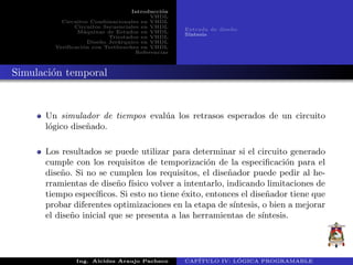 Introducci´on
VHDL
Circuitos Combinacionales en VHDL
Circuitos Secuenciales en VHDL
M´aquinas de Estados en VHDL
Triestados en VHDL
Dise˜no Jer´arquico en VHDL
Verificaci´on con Testbenches en VHDL
Referencias
Entrada de dise˜no
S´ıntesis
Simulaci´on temporal
Un simulador de tiempos eval´ua los retrasos esperados de un circuito
l´ogico dise˜nado.
Los resultados se puede utilizar para determinar si el circuito generado
cumple con los requisitos de temporizaci´on de la especiﬁcaci´on para el
dise˜no. Si no se cumplen los requisitos, el dise˜nador puede pedir al he-
rramientas de dise˜no f´ısico volver a intentarlo, indicando limitaciones de
tiempo espec´ıﬁcos. Si esto no tiene ´exito, entonces el dise˜nador tiene que
probar diferentes optimizaciones en la etapa de s´ıntesis, o bien a mejorar
el dise˜no inicial que se presenta a las herramientas de s´ıntesis.
Ing. Alcides Araujo Pacheco CAP´ITULO IV: L ´OGICA PROGRAMABLE
 