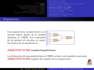 Introducci´on
VHDL
Circuitos Combinacionales en VHDL
Circuitos Secuenciales en VHDL
M´aquinas de Estados en VHDL
Triestados en VHDL
Dise˜no Jer´arquico en VHDL
Verificaci´on con Testbenches en VHDL
Referencias
Introducci´on a VHDL
Un sistema CAD t´ıpico
Representaci´on de se˜nales digitales en VHDL
¿Para qu´e sirve el VHDL?
Or´ıgenes e Historia de VHDL
Principios B´asicos de VHDL
Tipos de Datos en VHDL
Operadores definidos en VHDL
Procesos en VHDL
Instrucciones en Procesos
Asignaci´on de valores a se˜nales
Las Variables en VHDL
Arquitectura
Una arquitectura (arquitecture) es el
circuito l´ogico dentro de la entidad
dise˜nada en VHDL. Los contenidos
de la entidad (el circuito) se mode-
lan dentro de la arquitectura.
ARQUITECTURE nombreArquitectura
La declaraci´on de una arquitectura en VHDL se hace con la palabra reservada
ARQUITECTURE seguido del nombre de la arquitectura.
Ing. Alcides Araujo Pacheco CAP´ITULO IV: L ´OGICA PROGRAMABLE
 