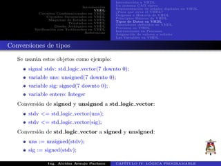 Introducci´on
VHDL
Circuitos Combinacionales en VHDL
Circuitos Secuenciales en VHDL
M´aquinas de Estados en VHDL
Triestados en VHDL
Dise˜no Jer´arquico en VHDL
Verificaci´on con Testbenches en VHDL
Referencias
Introducci´on a VHDL
Un sistema CAD t´ıpico
Representaci´on de se˜nales digitales en VHDL
¿Para qu´e sirve el VHDL?
Or´ıgenes e Historia de VHDL
Principios B´asicos de VHDL
Tipos de Datos en VHDL
Operadores definidos en VHDL
Procesos en VHDL
Instrucciones en Procesos
Asignaci´on de valores a se˜nales
Las Variables en VHDL
Conversiones de tipos
Se usar´an estos objetos como ejemplo:
signal stdv: std logic vector(7 downto 0);
variable uns: unsigned(7 downto 0);
variable sig: signed(7 downto 0);
variable entero: Integer
Conversi´on de signed y unsigned a std logic vector:
stdv <= std logic vector(uns);
stdv <= std logic vector(sig);
Conversi´on de std logic vector a signed y unsigned:
uns := unsigned(stdv);
sig := signed(stdv);
Ing. Alcides Araujo Pacheco CAP´ITULO IV: L ´OGICA PROGRAMABLE
 