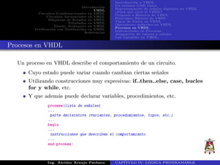 Introducci´on
VHDL
Circuitos Combinacionales en VHDL
Circuitos Secuenciales en VHDL
M´aquinas de Estados en VHDL
Triestados en VHDL
Dise˜no Jer´arquico en VHDL
Verificaci´on con Testbenches en VHDL
Referencias
Introducci´on a VHDL
Un sistema CAD t´ıpico
Representaci´on de se˜nales digitales en VHDL
¿Para qu´e sirve el VHDL?
Or´ıgenes e Historia de VHDL
Principios B´asicos de VHDL
Tipos de Datos en VHDL
Operadores definidos en VHDL
Procesos en VHDL
Instrucciones en Procesos
Asignaci´on de valores a se˜nales
Las Variables en VHDL
Procesos en VHDL
Un proceso en VHDL describe el comportamiento de un circuito.
Cuyo estado puede variar cuando cambian ciertas se˜nales
Utilizando construcciones muy expresivas: if..then..else, case, bucles
for y while, etc.
Y que adem´as puede declarar variables, procedimientos, etc.
Ing. Alcides Araujo Pacheco CAP´ITULO IV: L ´OGICA PROGRAMABLE
 