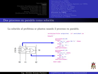 Introducci´on
VHDL
Circuitos Combinacionales en VHDL
Circuitos Secuenciales en VHDL
M´aquinas de Estados en VHDL
Triestados en VHDL
Dise˜no Jer´arquico en VHDL
Verificaci´on con Testbenches en VHDL
Referencias
Introducci´on a VHDL
Un sistema CAD t´ıpico
Representaci´on de se˜nales digitales en VHDL
¿Para qu´e sirve el VHDL?
Or´ıgenes e Historia de VHDL
Principios B´asicos de VHDL
Tipos de Datos en VHDL
Operadores definidos en VHDL
Procesos en VHDL
Instrucciones en Procesos
Asignaci´on de valores a se˜nales
Las Variables en VHDL
Dos procesos en paralelo como soluci´on
La soluci´on al problema se plantea usando 2 procesos en paralelo.
Ing. Alcides Araujo Pacheco CAP´ITULO IV: L ´OGICA PROGRAMABLE
 