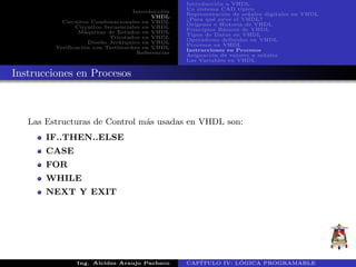 Introducci´on
VHDL
Circuitos Combinacionales en VHDL
Circuitos Secuenciales en VHDL
M´aquinas de Estados en VHDL
Triestados en VHDL
Dise˜no Jer´arquico en VHDL
Verificaci´on con Testbenches en VHDL
Referencias
Introducci´on a VHDL
Un sistema CAD t´ıpico
Representaci´on de se˜nales digitales en VHDL
¿Para qu´e sirve el VHDL?
Or´ıgenes e Historia de VHDL
Principios B´asicos de VHDL
Tipos de Datos en VHDL
Operadores definidos en VHDL
Procesos en VHDL
Instrucciones en Procesos
Asignaci´on de valores a se˜nales
Las Variables en VHDL
Instrucciones en Procesos
Las Estructuras de Control m´as usadas en VHDL son:
IF..THEN..ELSE
CASE
FOR
WHILE
NEXT Y EXIT
Ing. Alcides Araujo Pacheco CAP´ITULO IV: L ´OGICA PROGRAMABLE
 