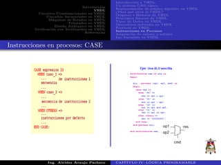 Introducci´on
VHDL
Circuitos Combinacionales en VHDL
Circuitos Secuenciales en VHDL
M´aquinas de Estados en VHDL
Triestados en VHDL
Dise˜no Jer´arquico en VHDL
Verificaci´on con Testbenches en VHDL
Referencias
Introducci´on a VHDL
Un sistema CAD t´ıpico
Representaci´on de se˜nales digitales en VHDL
¿Para qu´e sirve el VHDL?
Or´ıgenes e Historia de VHDL
Principios B´asicos de VHDL
Tipos de Datos en VHDL
Operadores definidos en VHDL
Procesos en VHDL
Instrucciones en Procesos
Asignaci´on de valores a se˜nales
Las Variables en VHDL
Instrucciones en procesos: CASE
Ing. Alcides Araujo Pacheco CAP´ITULO IV: L ´OGICA PROGRAMABLE
 