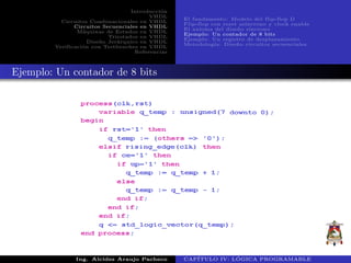 Introducci´on
VHDL
Circuitos Combinacionales en VHDL
Circuitos Secuenciales en VHDL
M´aquinas de Estados en VHDL
Triestados en VHDL
Dise˜no Jer´arquico en VHDL
Verificaci´on con Testbenches en VHDL
Referencias
El fundamento: Modelo del flip-flop D
Flip-flop con reset as´ıncrono y clock enable
El axioma del dise˜no s´ıncrono
Ejemplo: Un contador de 8 bits
Ejemplo: Un registro de desplazamiento
Metodolog´ıa: Dise˜no circuitos secuenciales
Ejemplo: Un contador de 8 bits
Ing. Alcides Araujo Pacheco CAP´ITULO IV: L ´OGICA PROGRAMABLE
 