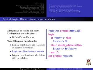 Introducci´on
VHDL
Circuitos Combinacionales en VHDL
Circuitos Secuenciales en VHDL
M´aquinas de Estados en VHDL
Triestados en VHDL
Dise˜no Jer´arquico en VHDL
Verificaci´on con Testbenches en VHDL
Referencias
El fundamento: Modelo del flip-flop D
Flip-flop con reset as´ıncrono y clock enable
El axioma del dise˜no s´ıncrono
Ejemplo: Un contador de 8 bits
Ejemplo: Un registro de desplazamiento
Metodolog´ıa: Dise˜no circuitos secuenciales
Metodolog´ıa: Dise˜no circuitos secuenciales
Maquinas de estados: FSM
Utilizaci´on de subtipos: .
Deﬁnici´on de Estados
Tres Bloques Funcionales
L´ogica combinacional: Decisi´on
de cambio de estado.
Registros: Mantienen el estado.
L´ogica combinacional de deﬁni-
ci´on de salidas.
Ing. Alcides Araujo Pacheco CAP´ITULO IV: L ´OGICA PROGRAMABLE
 