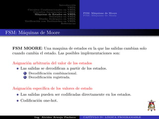 Introducci´on
VHDL
Circuitos Combinacionales en VHDL
Circuitos Secuenciales en VHDL
M´aquinas de Estados en VHDL
Triestados en VHDL
Dise˜no Jer´arquico en VHDL
Verificaci´on con Testbenches en VHDL
Referencias
FSM: M´aquinas de Moore
FSM: M´aquinas de Mealy
FSM: M´aquinas de Moore
FSM MOORE: Una maquina de estados en la que las salidas cambian solo
cuando cambia el estado. Las posibles implementaciones son:
Asignaci´on arbitraria del valor de los estados
Las salidas se decodiﬁcan a partir de los estados.
1 Decodiﬁcaci´on combinacional.
2 Decodiﬁcaci´on registrada.
Asignaci´on espec´ıﬁca de los valores de estado
Las salidas pueden ser codiﬁcadas directamente en los estados.
Codiﬁcaci´on one-hot.
Ing. Alcides Araujo Pacheco CAP´ITULO IV: L ´OGICA PROGRAMABLE
 