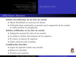 Introducci´on
VHDL
Circuitos Combinacionales en VHDL
Circuitos Secuenciales en VHDL
M´aquinas de Estados en VHDL
Triestados en VHDL
Dise˜no Jer´arquico en VHDL
Verificaci´on con Testbenches en VHDL
Referencias
FSM: M´aquinas de Moore
FSM: M´aquinas de Mealy
FSM Moore: Resumen
Salidas decodiﬁcadas de los bits de estado
Mayor ﬂexibilidad en el proceso de dise˜no.
Utilizando tipos enumerados se permite que la asignaci´on de los estados
se realice durante la compilaci´on.
Salidas codiﬁcadas en los bits de estado
Asignaci´on manual del valor de los estados.
La salida se obtiene directamente de los registros.
Se reduce el n´umero de registros.
L´ogica adicional m´as compleja.
Codiﬁcaci´on One-Hot
Logica de siguiente estado mas sencilla.
Mejora la velocidad.
Necesita mas registros.
Ing. Alcides Araujo Pacheco CAP´ITULO IV: L ´OGICA PROGRAMABLE
 