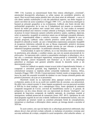1989: 114). Lucrarea sa caracterizează foarte bine sinteza arheologică „victoriană”,
amestecând descoperirile arheologice cu schiţe sumare ale societăţilor primitive ale
epocii. Deşi invocă foarte puţine paralele între cele două seturi de informaţii - cum ar fi
cele dintre uneltele eschimoşilor şi cele din paleoliticul superior, sau dintre fuegieni şi
autorii movilelor de scoici scandinave (Trigger 1989: 115) -, iar descrierea etnologică se
bazează pe principii geografice şi nu evoluţioniste, Lubbock este foarte devotat ideii
uniliniarităţii progresului, de la care nu îl îndepărtează nici propria sa constatare că
factorii de mediu pot produce mari variaţii între culturi. Şi, cum credea că europenii
reprezintă produsul unei intensive evoluţii culturale şi biologice, lordul britanic nu ezită
să picteze în tonuri întunecate oamenii culturilor primitive: puţini, copilăroşi, depravaţi,
sclavi ai pasiunilor, incapabili să controleze natura sau să înţeleagă conceptele abstracte,
cruzi şi - impardonabilă sfidare a valorilor victoriene - murdari. Optimist în ceea ce
priveşte progresul, Lubbock vedea culturile primitive sortite pieirii, prin selecţia -
deopotrivă culturală şi rasială - pe care o întreprindea expansiunea europeană. Incapabili
să recupereze întârzierea culturală de care se făceau responsabili, primitivii deveneau
total anacronici în contextul viitorului paradis terestru pe care educaţia şi progresul
industrial îl pregăteau umanităţii - în uniformele coloniale, desigur.
         Concluzionând, în opera lui Lubbock, nu se mai întrezărea nimic din încrederea
în ameliorarea, prin educaţie, a condiţiei umane, aşa cum era aceasta preconizată de les
philosophes. Ea reprezenta atât o sinteză a cunoştinţelor etnologice şi arheologice, cât şi,
mai ales, o construcţie ideologică imperialistă, europocentristă şi colonialistă. Cum se
afirmă îndeobşte „rareori începuturile sunt frumoase” şi, în acest sens, arheologia
paleolitică şi etnologia sunt gemenii ştiinţifici născuţi în deceniile rasiste şi ale
darwinismului social.
        Tezele lui Lubbock nu aparţin vreunui avocat izolat al imperialismului britanic, ci
comprimă o armosferă generală, larg împărtăşită în mai toate arealele în care
colonialismul european se implanta printre comunităţi tradiţionale: America, Africa,
Australia (Trigger 1989: 139-44). Conservatorismul, limitele rasiale şi incapacitatea de a
inova fac parte din arsenalul invariabil de trăsături cu care Europa colonială gratula atât
primitivii preistoriei, cât şi pe cei ai prezentului.
        Doctrinele rasiale nu au reprezentat deloc apanajul exclusiv la programului
evoluţionist, pentru că ele nu au ocolit nici cealaltă linie de cercetare, cea anticaristică.
De altfel, într-o sinteză recentă, S. Jones împarte accepţiunile rasei pe parcursul secolului
al XIX-lea în două tendinţe: cea a antropologiei fizice, foarte apropiată de anatomia
comparată inaugurată de Cuvier, convinsă de imutabilitatea raselor şi, în general, de
poligenism; cea de-a doua direcţie este cea reprezentată de direcţia “etnologică”, mai
apropiată de lingvistica comparată, de tradiţiile naţionale, de cronologia creştină şi
monogenism, tendinţă promovată de romantism (Jones 1997: 40-5). Apropierea de cele
două programe sugerate de noi este evidentă. Indiferent de fundamentul teoretic, este cert
că explicaţiile pe temeiuri rasiale au constituit principala formă de conceptualizare,
interpretare şi clasificare a diferenţelor dintre oameni, pe întreaga durată a secolului al
XIX-lea.

       În acest context, este uşor de înţeles de ce arheologia preistorică embrionară, deşi
aducea dovezi clare privind evoluţia culturală, se mulţumea să postuleze existenţa unei
secvenţe uniliniare de evoluţie, completă în cazul europenilor, rolul culturilor arhaice - şi
 
