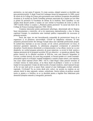 preistorice, nu mai putea fi ignorat. Cu toate acestea, câmpul umanist se deschide mai
greu preistoricienilor. E drept, Fustel de Coulanges însuşi îşi inaugurează, în 1880, cursul
de istorie de la Collège de France prin prezentarea unor artefacte recuperate din palafitele
elveţiene şi, în acelaşi an, Émile Cartailhac primeşte autorizaţia de a susţine un curs liber
şi gratuit de preistorie la Facultatea de Ştiinţe de la Sorbona. Însă Cartailhac va mai
aştepta două decenii pentru a susţine un curs similar la Facultatea de Litere şi abia în
1907 Camille Jullian va susţine o „Pledoarie pentru preistorie” în cursul său festiv de la
Collège de France (Laming-Emperaire 1964: 184-6).
         Creşterea interesului pentru patrimoniul arheologic, determinată atât de lărgirea
bazei documentare a istoricilor, cât şi de maturizarea naţionalismului, a dus, în întreg
cuprinsul Europei, la constituirea unor instituţii publice responsabile de excavarea şi
protecţia acestuia.
         Încet, dar sigur, tot mai încrezătoarele comunităţi de preistoricieni încep să se
organizeze şi să penetreze universităţile. CIAAP îşi îndeplinise misiunea. El lasă
moştenire preistoricienilor din întreaga Europă ideea unei identităţi profesionale proprii.
În curând însă, înarmaţi cu un nou concept, cel de cultură, preistoricienii vor trece, în
interiorul graniţelor naţionale, la subminarea programul evoluţionist al pionierilor
disciplinei. Scurtă domnie absolutistă a evoluţionismului va lua sfârşit, istoria îşi va cere
drepturile, iar vechiul program anticarist, de acum maturizat, va reveni în forţă pentru a
impune preistoriei de la începutul secolului XX noi obiective - şi metode pe măsură. Deja
pentru istoricii de la sfârşitul secolului al XIX-lea, cum sunt francezii Seignobos şi
Lavisse, evoluţia istorică, de acum larg acceptată, se încarcă gradat cu o nouă conotaţie:
principalul agent al civilizaţiei, treptată înstăpânire a omului asupra naturii, este naţiunea,
mai exact statul naţional (Furet 2002: 142-3). Când Hegel vedea punctul terminus al
evoluţiei istorice în statul prusac, el nu făcea decât să prefaţeze o teorie ce va deveni
treptat tot mai populară. Creaţie de dată recentă a Europei moderne, statul naţional începe
să fie tot mai mult privit ca punct final, natural al unei îndelungate evoluţii culturale
regionale. Civilizaţia? Ea nu exista decât prin culturi, iar acestea nu respirau un aer
autentic decât în state naţionale, unitare, centralizate. Istoria trebuia să probeze această
teorie şi, pentru a o fortifica, ea se va deschide pentru a îngloba fiica rătăcitoare prin
domeniul ştiinţelor naturale şi etnografiei, preistoria.
 