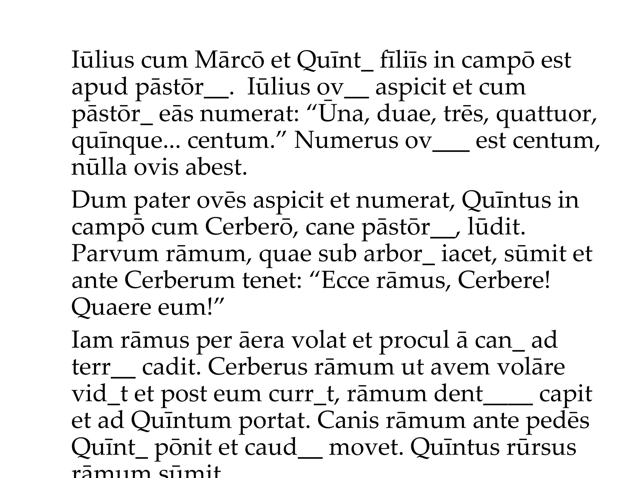 Iūlius cum Mārcō et Quīnt_ fīliīs in campō est apud pāstōr__.  Iūlius ov__ aspicit et cum pāstōr_ eās numerat: “Ūna, duae, trēs, quattuor, quīnque... centum.”  Numerus ov___ est centum, nūlla ovis abest. Dum pater ovēs aspicit et numerat, Quīntus in campō cum Cerberō, cane pāstōr__, lūdit. Parvum rāmum, quae sub arbor_ iacet, sūmit et ante Cerberum tenet: “Ecce rāmus, Cerbere! Quaere eum!”  Iam rāmus per āera volat et procul ā can_ ad terr__ cadit. Cerberus rāmum ut avem volāre vid_t et post eum curr_t, rāmum dent____ capit et ad Quīntum portat. Canis rāmum ante pedēs Quīnt_ pōnit et caud__ movet. Quīntus rūrsus rāmum sūmit... 