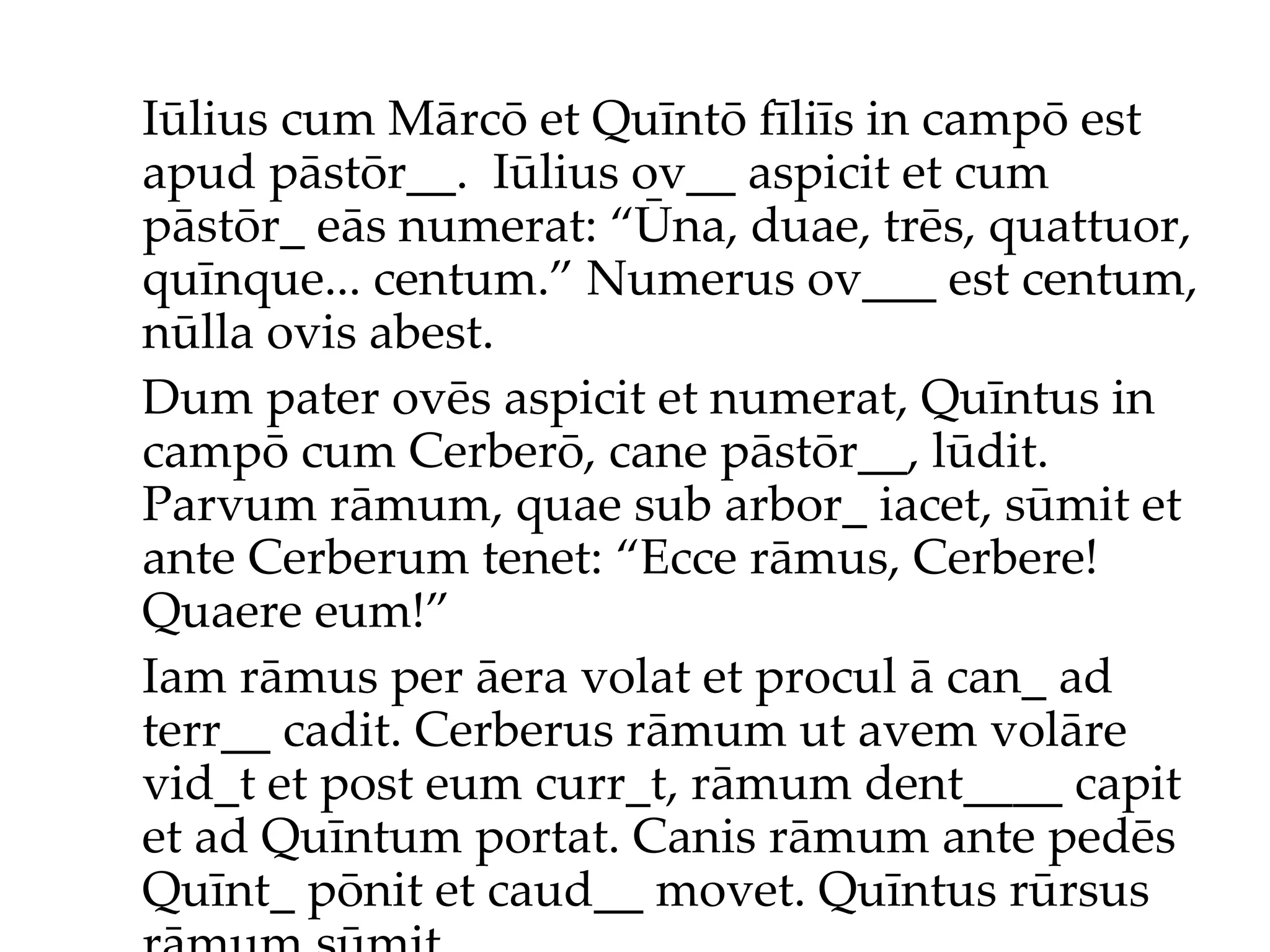 Iūlius cum Mārcō et Quīntō fīliīs in campō est apud pāstōr__.  Iūlius ov__ aspicit et cum pāstōr_ eās numerat: “Ūna, duae, trēs, quattuor, quīnque... centum.”  Numerus ov___ est centum, nūlla ovis abest. Dum pater ovēs aspicit et numerat, Quīntus in campō cum Cerberō, cane pāstōr__, lūdit. Parvum rāmum, quae sub arbor_ iacet, sūmit et ante Cerberum tenet: “Ecce rāmus, Cerbere! Quaere eum!”  Iam rāmus per āera volat et procul ā can_ ad terr__ cadit. Cerberus rāmum ut avem volāre vid_t et post eum curr_t, rāmum dent____ capit et ad Quīntum portat. Canis rāmum ante pedēs Quīnt_ pōnit et caud__ movet. Quīntus rūrsus rāmum sūmit... 