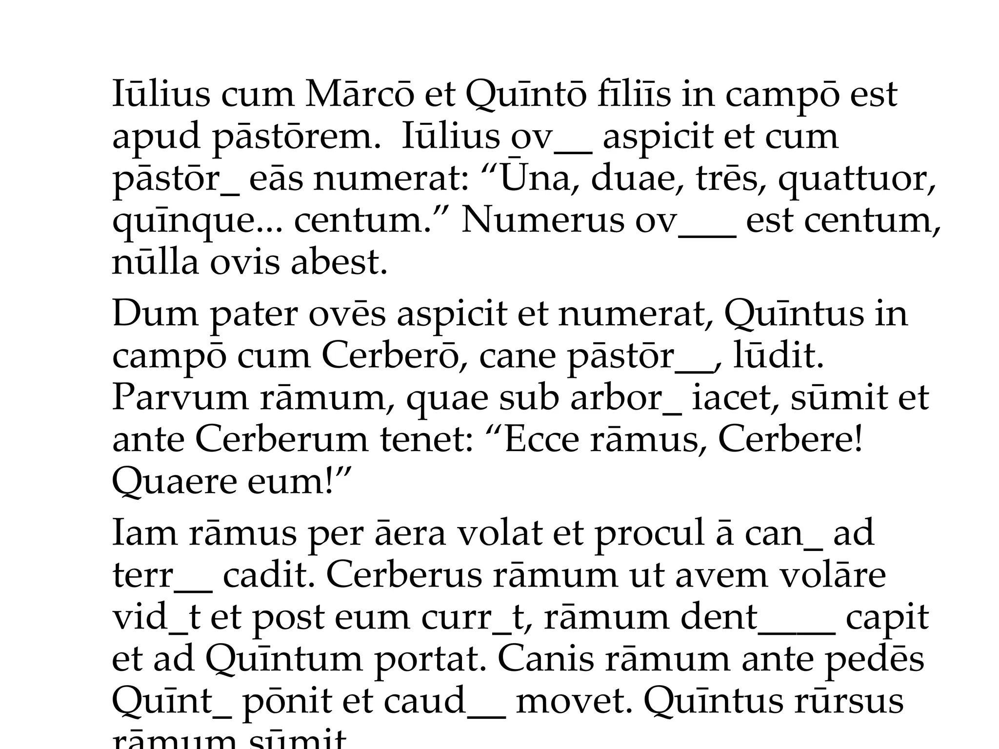 Iūlius cum Mārcō et Quīntō fīliīs in campō est apud pāstōrem.  Iūlius ov__ aspicit et cum pāstōr_ eās numerat: “Ūna, duae, trēs, quattuor, quīnque... centum.”  Numerus ov___ est centum, nūlla ovis abest. Dum pater ovēs aspicit et numerat, Quīntus in campō cum Cerberō, cane pāstōr__, lūdit. Parvum rāmum, quae sub arbor_ iacet, sūmit et ante Cerberum tenet: “Ecce rāmus, Cerbere! Quaere eum!”  Iam rāmus per āera volat et procul ā can_ ad terr__ cadit. Cerberus rāmum ut avem volāre vid_t et post eum curr_t, rāmum dent____ capit et ad Quīntum portat. Canis rāmum ante pedēs Quīnt_ pōnit et caud__ movet. Quīntus rūrsus rāmum sūmit... 