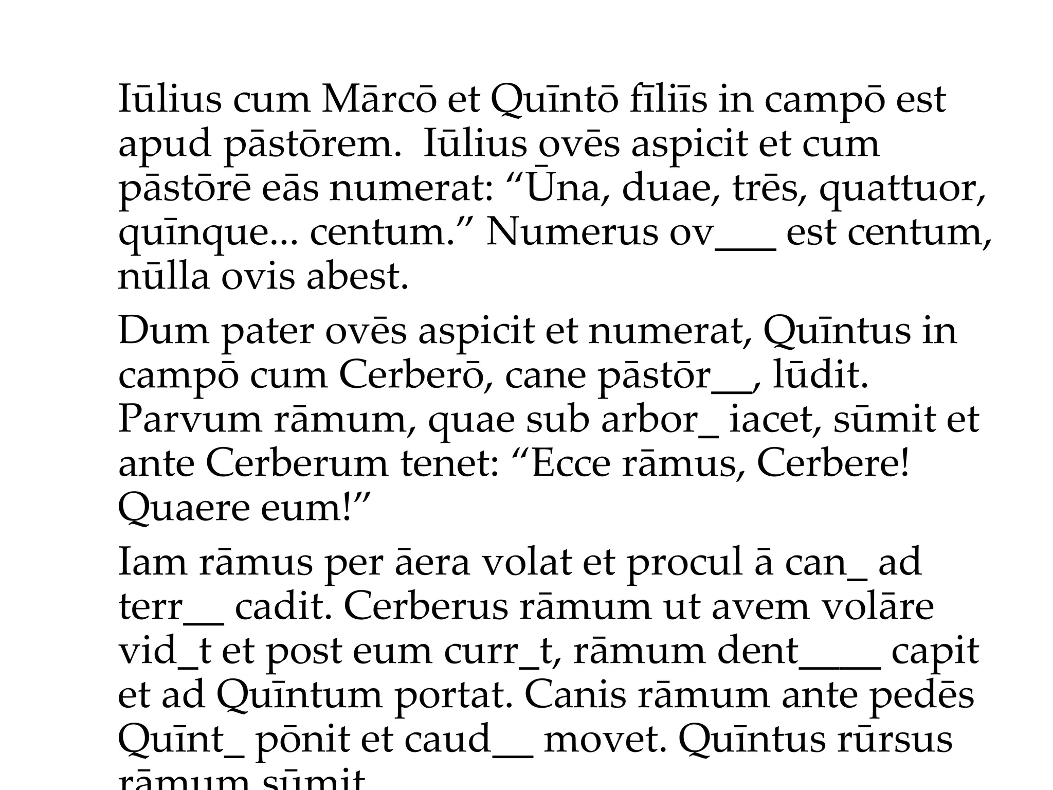 Iūlius cum Mārcō et Quīntō fīliīs in campō est apud pāstōrem.  Iūlius ov ēs  aspicit et cum pāstōr ē  eās numerat: “Ūna, duae, trēs, quattuor, quīnque... centum.”  Numerus ov___ est centum, nūlla ovis abest. Dum pater ovēs aspicit et numerat, Quīntus in campō cum Cerberō, cane pāstōr__, lūdit. Parvum rāmum, quae sub arbor_ iacet, sūmit et ante Cerberum tenet: “Ecce rāmus, Cerbere! Quaere eum!”  Iam rāmus per āera volat et procul ā can_ ad terr__ cadit. Cerberus rāmum ut avem volāre vid_t et post eum curr_t, rāmum dent____ capit et ad Quīntum portat. Canis rāmum ante pedēs Quīnt_ pōnit et caud__ movet. Quīntus rūrsus rāmum sūmit... 