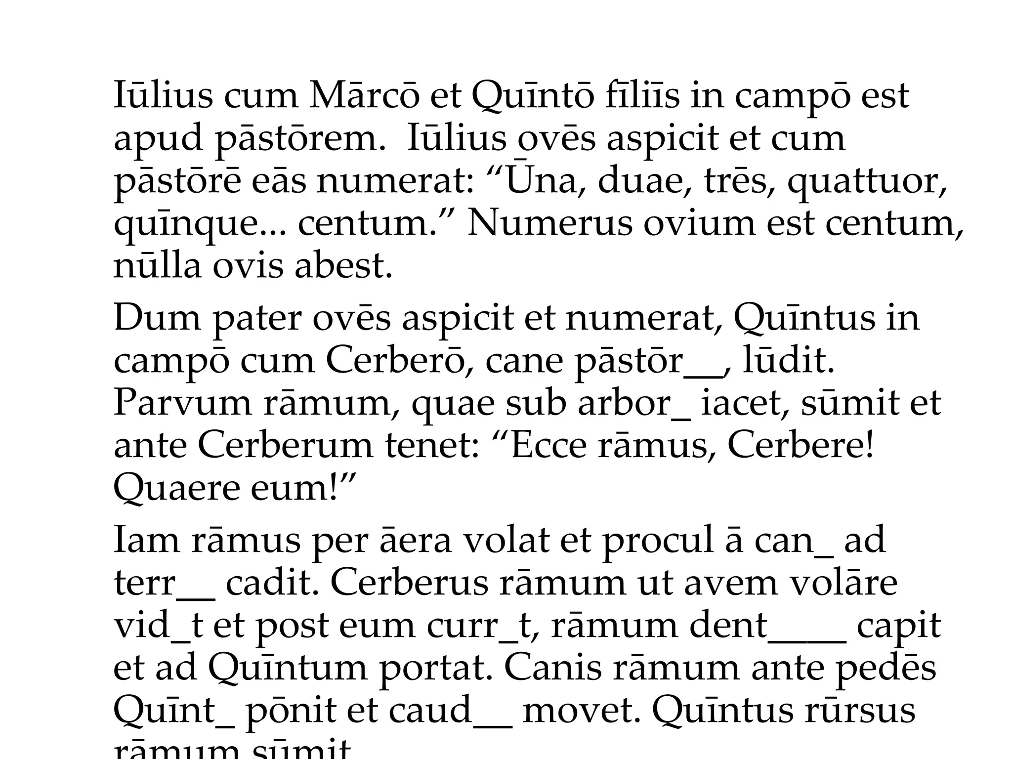 Iūlius cum Mārcō et Quīntō fīliīs in campō est apud pāstōrem.  Iūlius ov ēs  aspicit et cum pāstōr ē  eās numerat: “Ūna, duae, trēs, quattuor, quīnque... centum.”  Numerus ovium est centum, nūlla ovis abest. Dum pater ovēs aspicit et numerat, Quīntus in campō cum Cerberō, cane pāstōr__, lūdit. Parvum rāmum, quae sub arbor_ iacet, sūmit et ante Cerberum tenet: “Ecce rāmus, Cerbere! Quaere eum!”  Iam rāmus per āera volat et procul ā can_ ad terr__ cadit. Cerberus rāmum ut avem volāre vid_t et post eum curr_t, rāmum dent____ capit et ad Quīntum portat. Canis rāmum ante pedēs Quīnt_ pōnit et caud__ movet. Quīntus rūrsus rāmum sūmit... 
