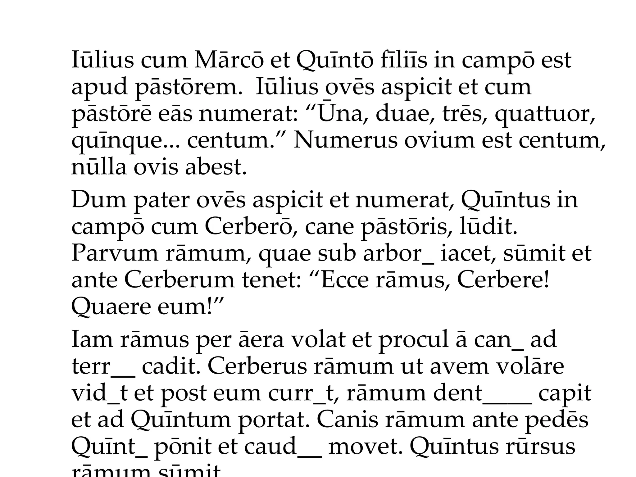 Iūlius cum Mārcō et Quīntō fīliīs in campō est apud pāstōrem.  Iūlius ov ēs  aspicit et cum pāstōr ē  eās numerat: “Ūna, duae, trēs, quattuor, quīnque... centum.”  Numerus ovium est centum, nūlla ovis abest. Dum pater ovēs aspicit et numerat, Quīntus in campō cum Cerberō, cane pāstōris, lūdit. Parvum rāmum, quae sub arbor_ iacet, sūmit et ante Cerberum tenet: “Ecce rāmus, Cerbere! Quaere eum!”  Iam rāmus per āera volat et procul ā can_ ad terr__ cadit. Cerberus rāmum ut avem volāre vid_t et post eum curr_t, rāmum dent____ capit et ad Quīntum portat. Canis rāmum ante pedēs Quīnt_ pōnit et caud__ movet. Quīntus rūrsus rāmum sūmit... 