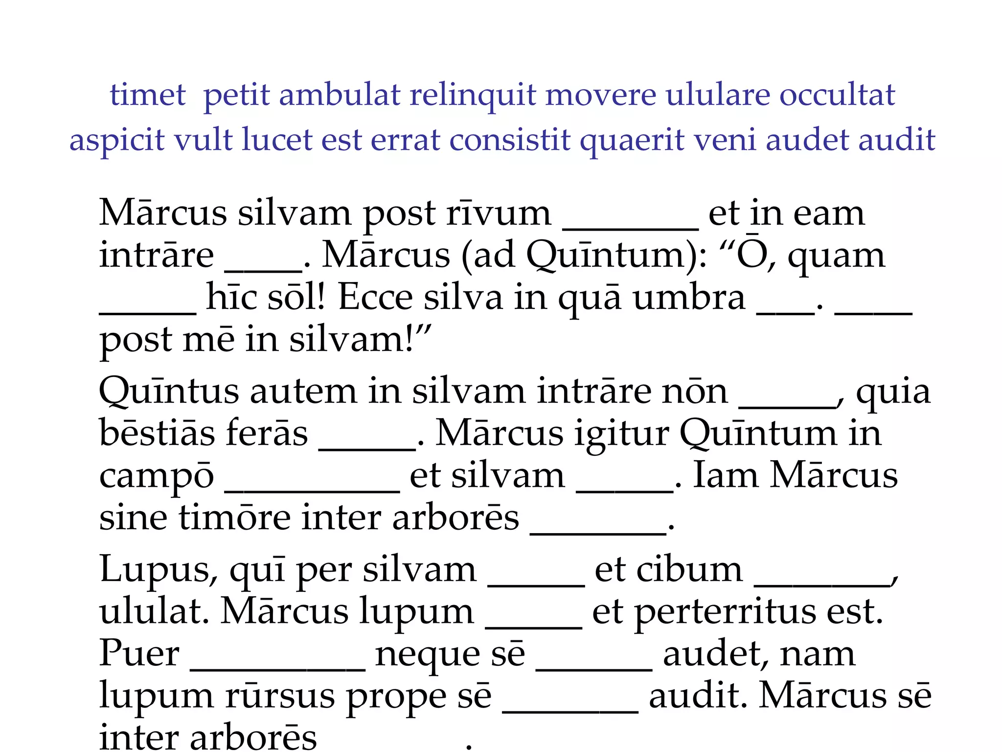 timet  petit ambulat relinquit movere ululare occultat aspicit vult lucet est errat consistit quaerit veni audet audit Mārcus silvam post rīvum _______ et in eam intrāre ____. Mārcus (ad Quīntum): “Ō, quam _____ hīc sōl!  Ecce silva in quā umbra ___. ____  post mē in silvam!”  Quīntus autem in silvam intrāre nōn _____, quia bēstiās ferās _____. Mārcus igitur Quīntum in campō _________ et silvam _____. Iam Mārcus sine timōre inter arborēs _______. Lupus, quī per silvam _____ et cibum _______, ululat. Mārcus lupum _____ et perterritus est. Puer _________ neque sē ______ audet, nam lupum rūrsus prope sē _______ audit. Mārcus sē inter arborēs _______. 