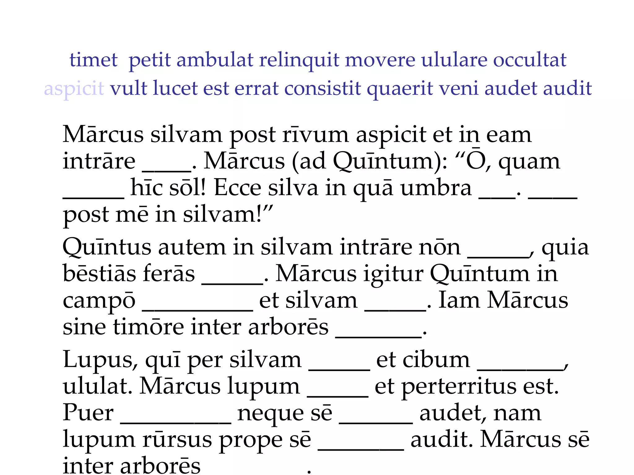 timet  petit ambulat relinquit movere ululare occultat  aspicit  vult lucet est errat consistit quaerit veni audet audit Mārcus silvam post rīvum aspicit et in eam intrāre ____. Mārcus (ad Quīntum): “Ō, quam _____ hīc sōl!  Ecce silva in quā umbra ___. ____  post mē in silvam!”  Quīntus autem in silvam intrāre nōn _____, quia bēstiās ferās _____. Mārcus igitur Quīntum in campō _________ et silvam _____. Iam Mārcus sine timōre inter arborēs _______. Lupus, quī per silvam _____ et cibum _______, ululat. Mārcus lupum _____ et perterritus est. Puer _________ neque sē ______ audet, nam lupum rūrsus prope sē _______ audit. Mārcus sē inter arborēs ________. 