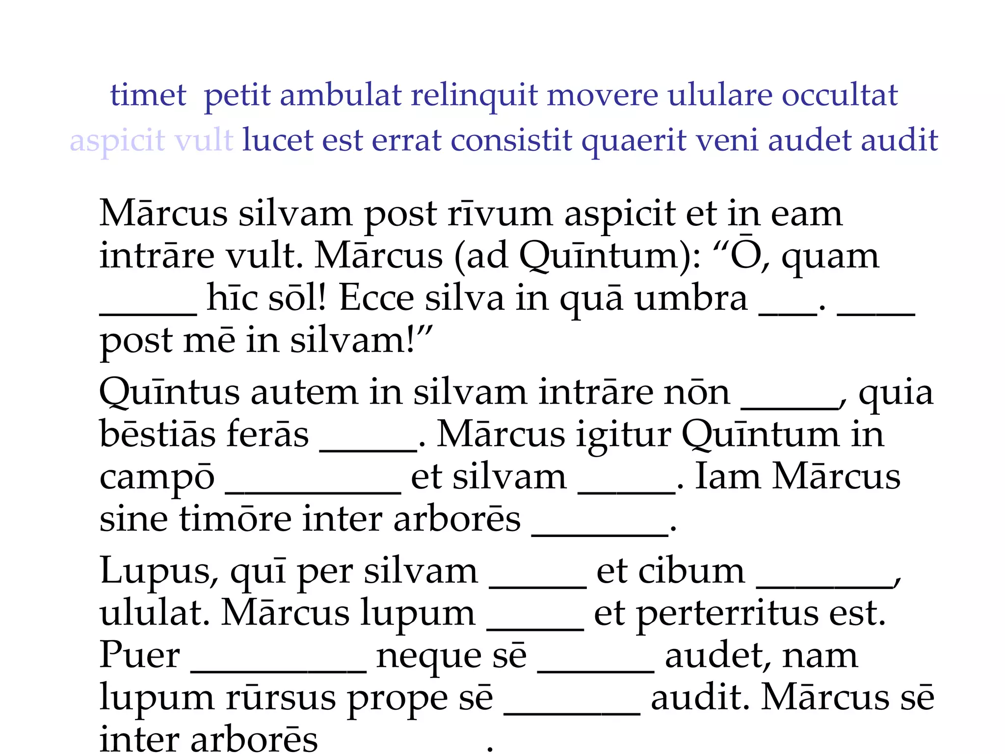 timet  petit ambulat relinquit movere ululare occultat  aspicit   vult  lucet est errat consistit quaerit veni audet audit Mārcus silvam post rīvum aspicit et in eam intrāre vult. Mārcus (ad Quīntum): “Ō, quam _____ hīc sōl!  Ecce silva in quā umbra ___. ____  post mē in silvam!”  Quīntus autem in silvam intrāre nōn _____, quia bēstiās ferās _____. Mārcus igitur Quīntum in campō _________ et silvam _____. Iam Mārcus sine timōre inter arborēs _______. Lupus, quī per silvam _____ et cibum _______, ululat. Mārcus lupum _____ et perterritus est. Puer _________ neque sē ______ audet, nam lupum rūrsus prope sē _______ audit. Mārcus sē inter arborēs ________. 