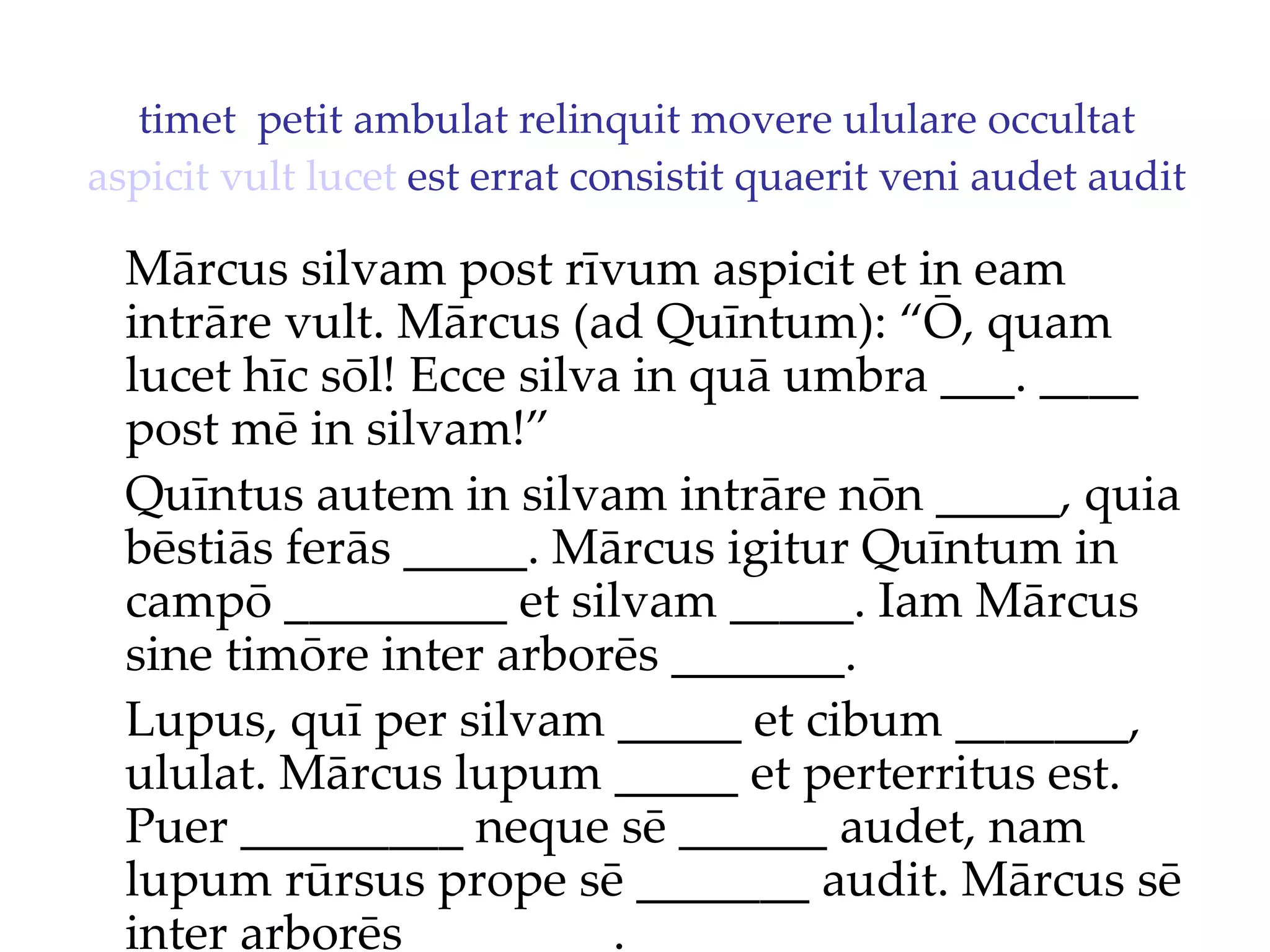 timet  petit ambulat relinquit movere ululare occultat  aspicit   vult   lucet  est errat consistit quaerit veni audet audit Mārcus silvam post rīvum aspicit et in eam intrāre vult. Mārcus (ad Quīntum): “Ō, quam lucet hīc sōl!  Ecce silva in quā umbra ___. ____  post mē in silvam!”  Quīntus autem in silvam intrāre nōn _____, quia bēstiās ferās _____. Mārcus igitur Quīntum in campō _________ et silvam _____. Iam Mārcus sine timōre inter arborēs _______. Lupus, quī per silvam _____ et cibum _______, ululat. Mārcus lupum _____ et perterritus est. Puer _________ neque sē ______ audet, nam lupum rūrsus prope sē _______ audit. Mārcus sē inter arborēs ________. 