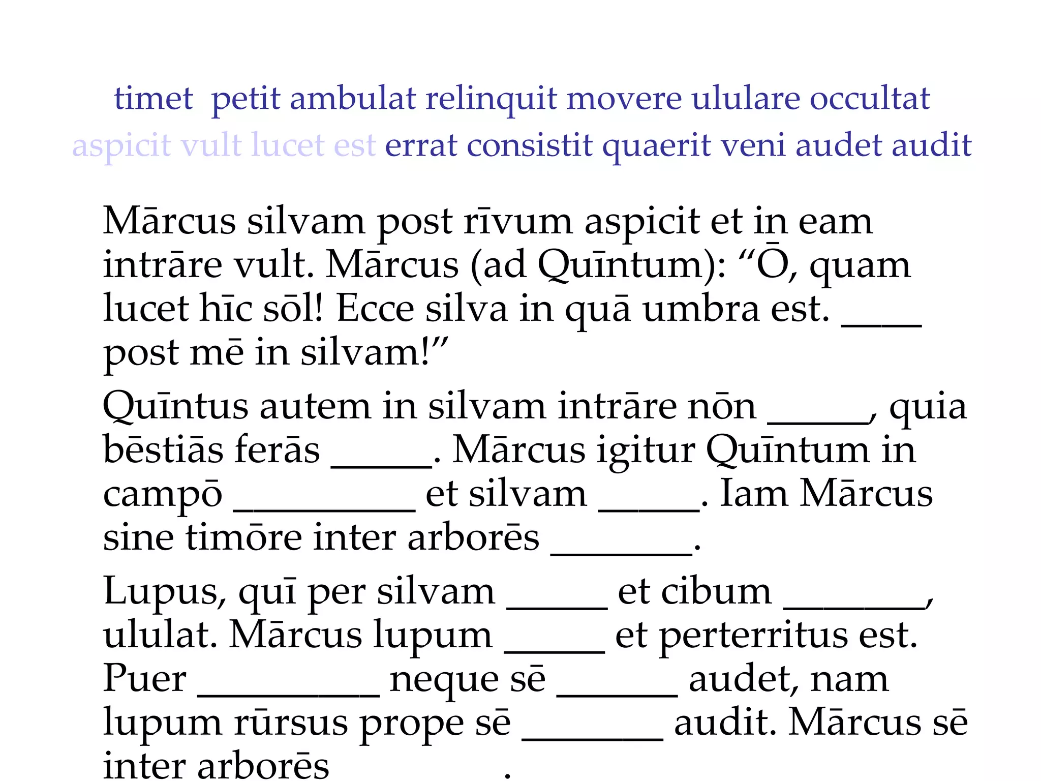 timet  petit ambulat relinquit movere ululare occultat  aspicit   vult   lucet   est  errat consistit quaerit veni audet audit Mārcus silvam post rīvum aspicit et in eam intrāre vult. Mārcus (ad Quīntum): “Ō, quam lucet hīc sōl!  Ecce silva in quā umbra est. ____  post mē in silvam!”  Quīntus autem in silvam intrāre nōn _____, quia bēstiās ferās _____. Mārcus igitur Quīntum in campō _________ et silvam _____. Iam Mārcus sine timōre inter arborēs _______. Lupus, quī per silvam _____ et cibum _______, ululat. Mārcus lupum _____ et perterritus est. Puer _________ neque sē ______ audet, nam lupum rūrsus prope sē _______ audit. Mārcus sē inter arborēs ________. 