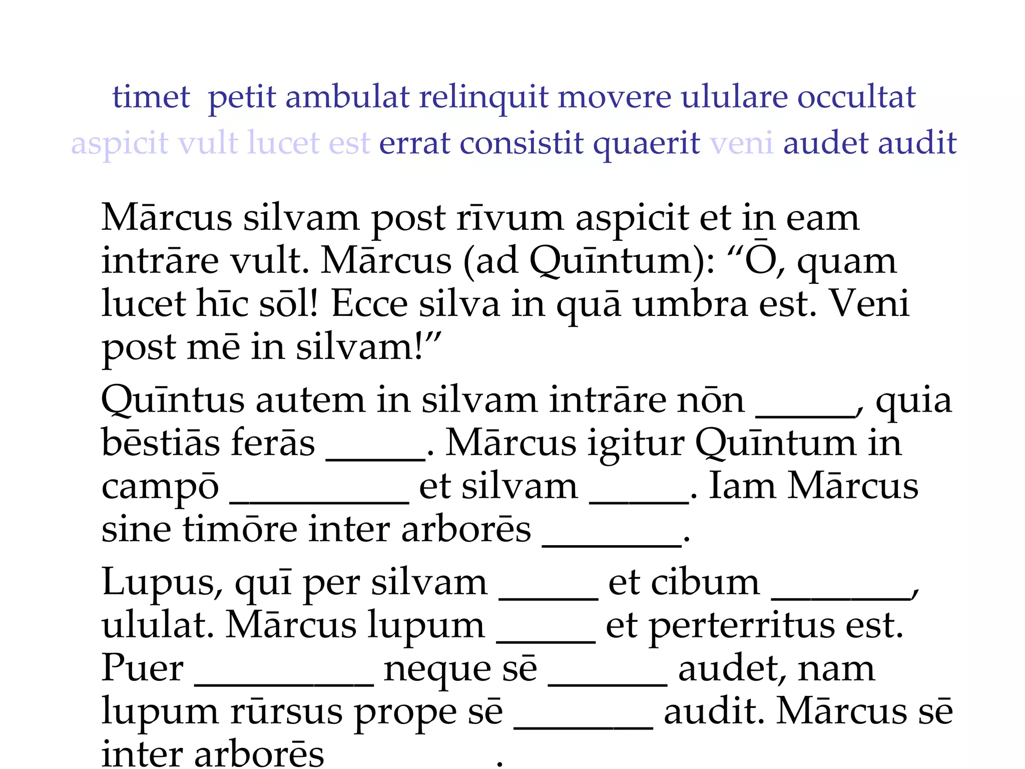 timet  petit ambulat relinquit movere ululare occultat  aspicit   vult   lucet   est  errat consistit quaerit  veni  audet audit Mārcus silvam post rīvum aspicit et in eam intrāre vult. Mārcus (ad Quīntum): “Ō, quam lucet hīc sōl!  Ecce silva in quā umbra est. Veni  post mē in silvam!”  Quīntus autem in silvam intrāre nōn _____, quia bēstiās ferās _____. Mārcus igitur Quīntum in campō _________ et silvam _____. Iam Mārcus sine timōre inter arborēs _______. Lupus, quī per silvam _____ et cibum _______, ululat. Mārcus lupum _____ et perterritus est. Puer _________ neque sē ______ audet, nam lupum rūrsus prope sē _______ audit. Mārcus sē inter arborēs ________. 