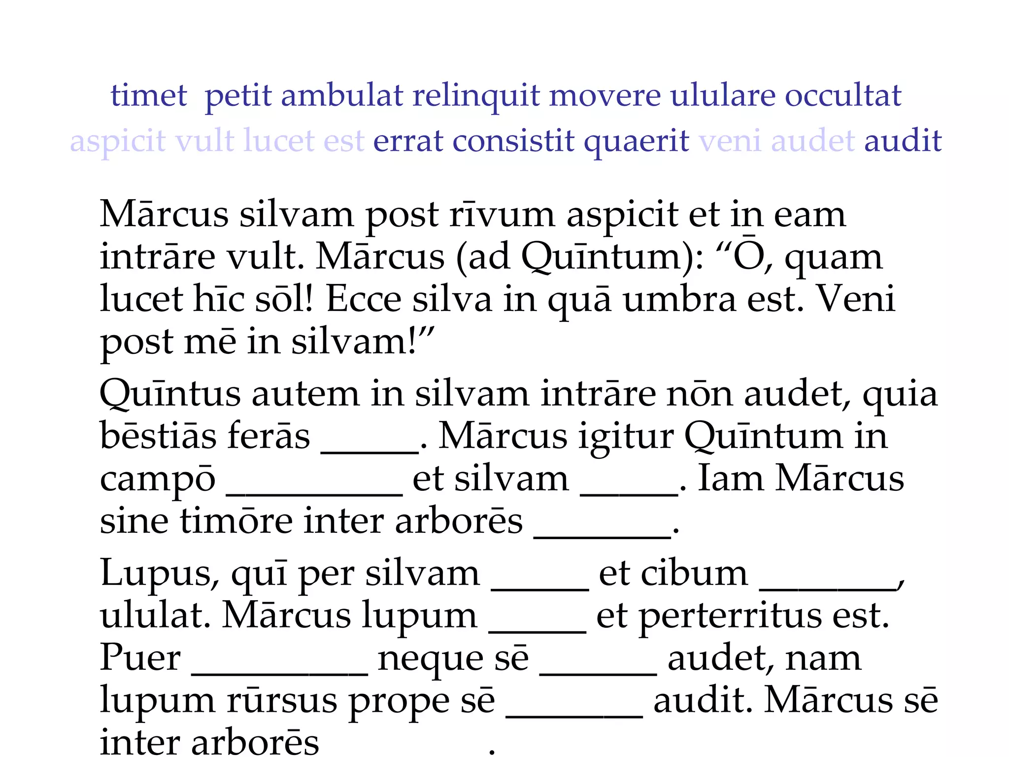 timet  petit ambulat relinquit movere ululare occultat  aspicit   vult   lucet   est  errat consistit quaerit  veni   audet  audit Mārcus silvam post rīvum aspicit et in eam intrāre vult. Mārcus (ad Quīntum): “Ō, quam lucet hīc sōl!  Ecce silva in quā umbra est. Veni  post mē in silvam!”  Quīntus autem in silvam intrāre nōn audet, quia bēstiās ferās _____. Mārcus igitur Quīntum in campō _________ et silvam _____. Iam Mārcus sine timōre inter arborēs _______. Lupus, quī per silvam _____ et cibum _______, ululat. Mārcus lupum _____ et perterritus est. Puer _________ neque sē ______ audet, nam lupum rūrsus prope sē _______ audit. Mārcus sē inter arborēs ________. 