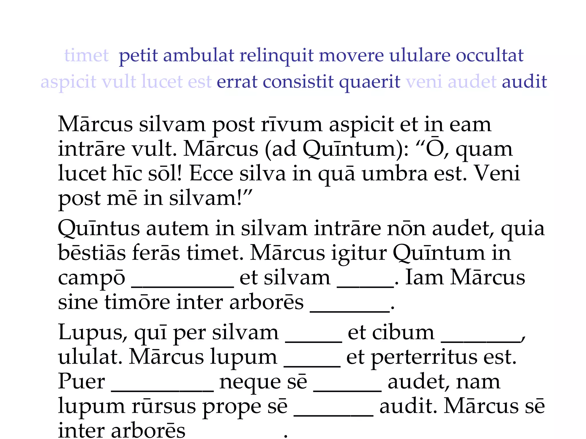 timet   petit ambulat relinquit movere ululare occultat  aspicit   vult   lucet   est  errat consistit quaerit  veni   audet  audit Mārcus silvam post rīvum aspicit et in eam intrāre vult. Mārcus (ad Quīntum): “Ō, quam lucet hīc sōl!  Ecce silva in quā umbra est. Veni  post mē in silvam!”  Quīntus autem in silvam intrāre nōn audet, quia bēstiās ferās timet. Mārcus igitur Quīntum in campō _________ et silvam _____. Iam Mārcus sine timōre inter arborēs _______. Lupus, quī per silvam _____ et cibum _______, ululat. Mārcus lupum _____ et perterritus est. Puer _________ neque sē ______ audet, nam lupum rūrsus prope sē _______ audit. Mārcus sē inter arborēs ________. 