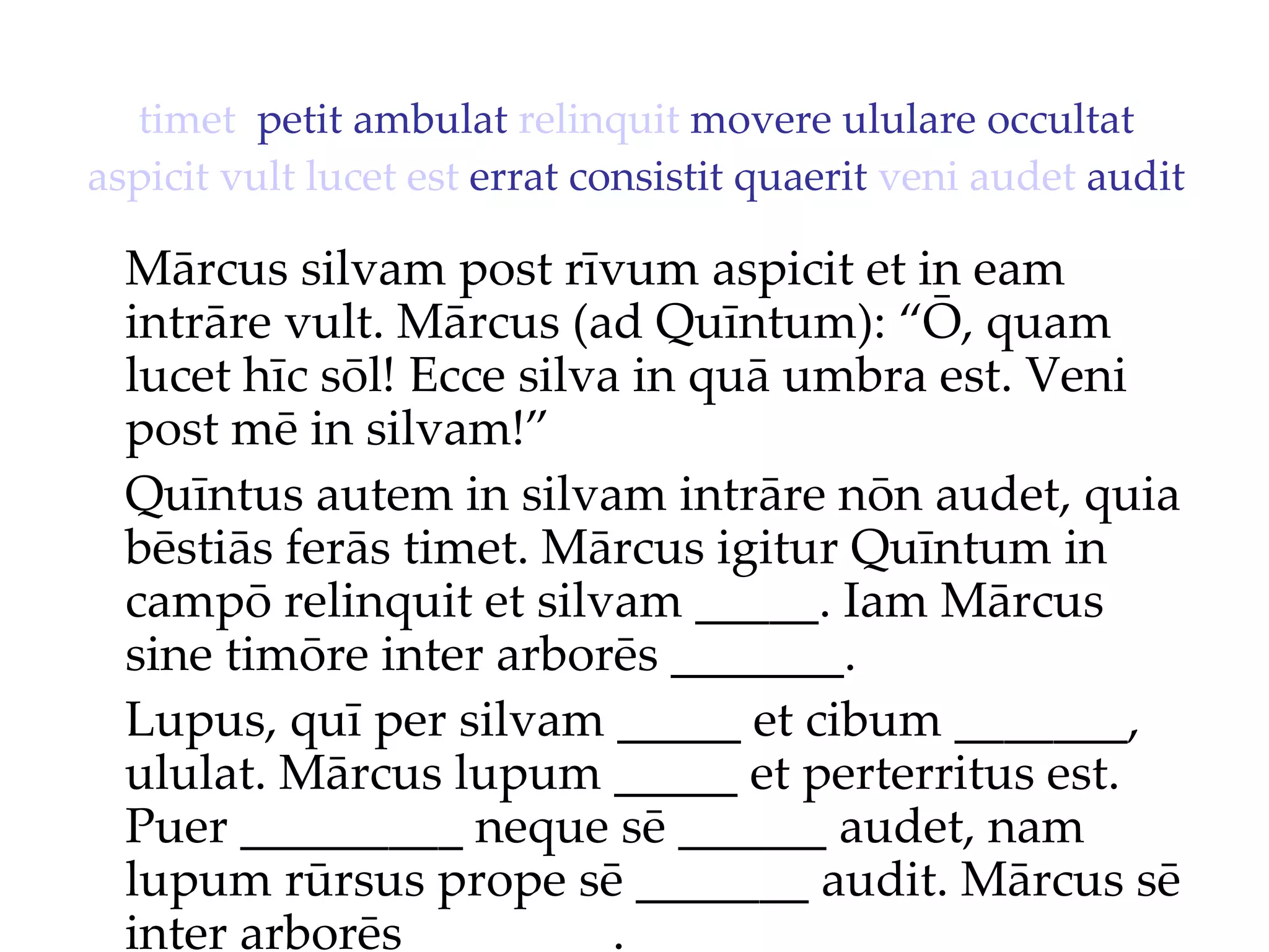 timet   petit ambulat  relinquit  movere ululare occultat  aspicit   vult   lucet   est  errat consistit quaerit  veni   audet  audit Mārcus silvam post rīvum aspicit et in eam intrāre vult. Mārcus (ad Quīntum): “Ō, quam lucet hīc sōl!  Ecce silva in quā umbra est. Veni  post mē in silvam!”  Quīntus autem in silvam intrāre nōn audet, quia bēstiās ferās timet. Mārcus igitur Quīntum in campō relinquit et silvam _____. Iam Mārcus sine timōre inter arborēs _______. Lupus, quī per silvam _____ et cibum _______, ululat. Mārcus lupum _____ et perterritus est. Puer _________ neque sē ______ audet, nam lupum rūrsus prope sē _______ audit. Mārcus sē inter arborēs ________. 