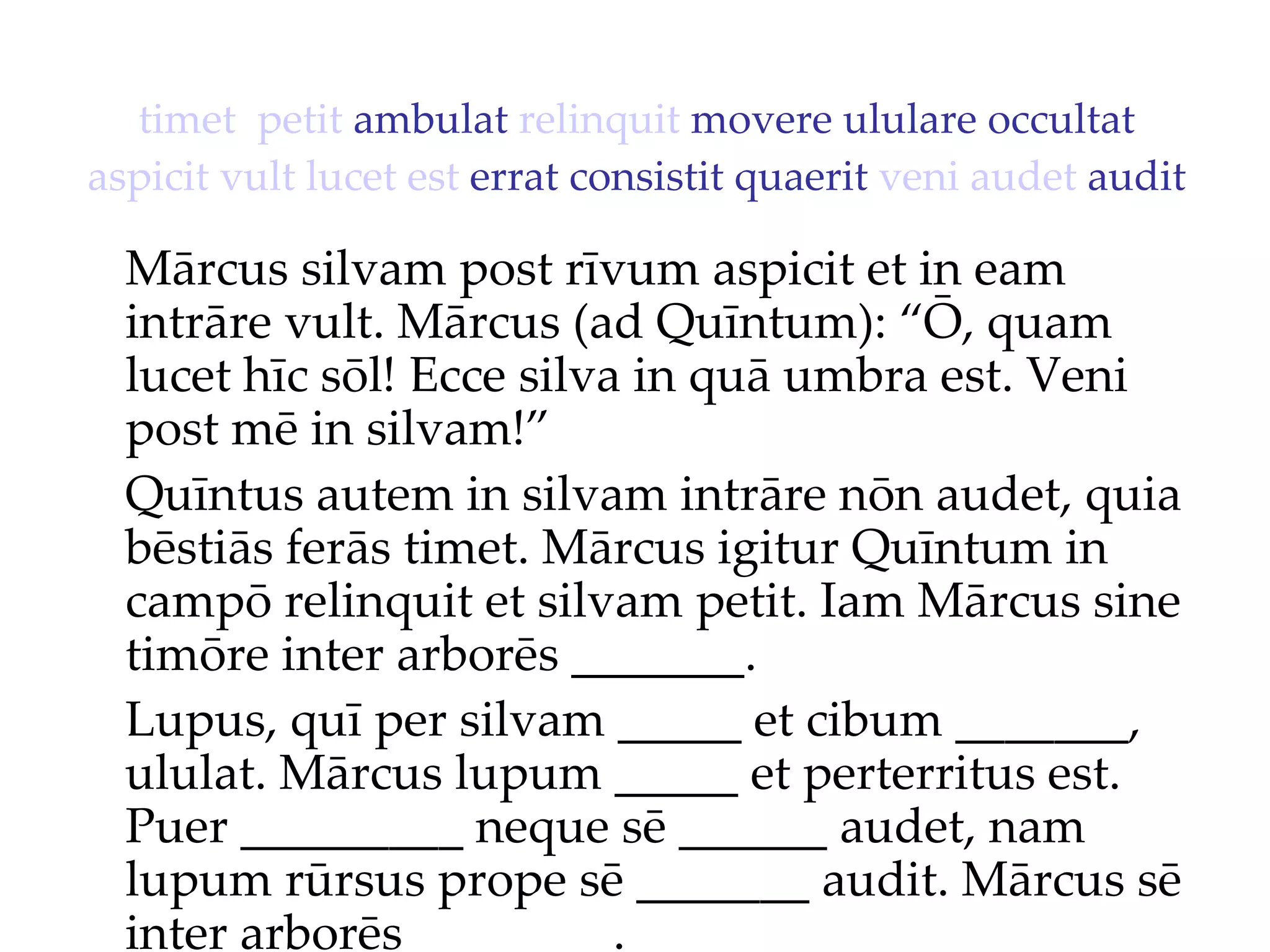 timet   petit  ambulat  relinquit  movere ululare occultat  aspicit   vult   lucet   est  errat consistit quaerit  veni   audet  audit Mārcus silvam post rīvum aspicit et in eam intrāre vult. Mārcus (ad Quīntum): “Ō, quam lucet hīc sōl!  Ecce silva in quā umbra est. Veni  post mē in silvam!”  Quīntus autem in silvam intrāre nōn audet, quia bēstiās ferās timet. Mārcus igitur Quīntum in campō relinquit et silvam petit. Iam Mārcus sine timōre inter arborēs _______. Lupus, quī per silvam _____ et cibum _______, ululat. Mārcus lupum _____ et perterritus est. Puer _________ neque sē ______ audet, nam lupum rūrsus prope sē _______ audit. Mārcus sē inter arborēs ________. 