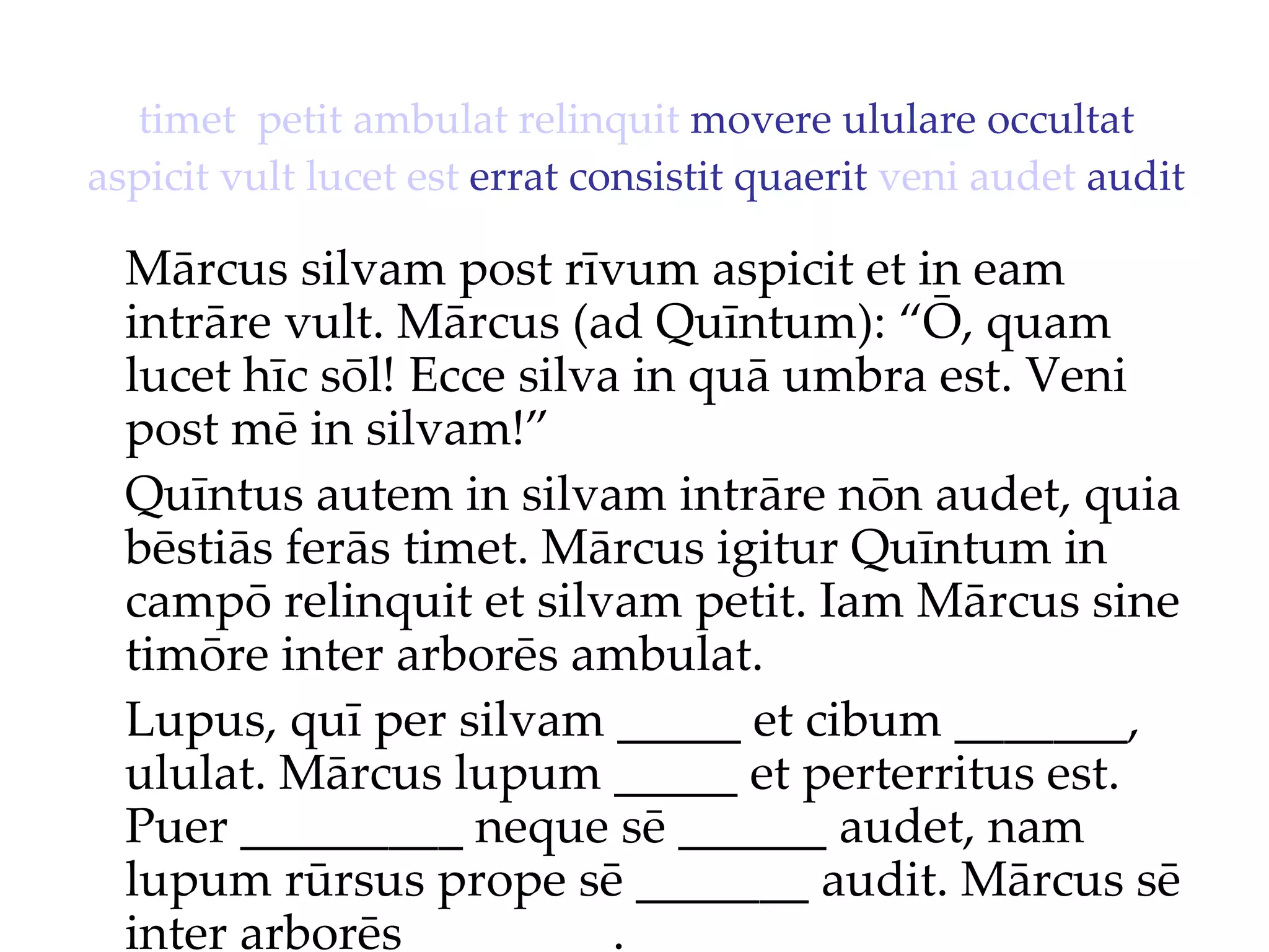 timet   petit   ambulat   relinquit  movere ululare occultat  aspicit   vult   lucet   est  errat consistit quaerit  veni   audet  audit Mārcus silvam post rīvum aspicit et in eam intrāre vult. Mārcus (ad Quīntum): “Ō, quam lucet hīc sōl!  Ecce silva in quā umbra est. Veni  post mē in silvam!”  Quīntus autem in silvam intrāre nōn audet, quia bēstiās ferās timet. Mārcus igitur Quīntum in campō relinquit et silvam petit. Iam Mārcus sine timōre inter arborēs ambulat. Lupus, quī per silvam _____ et cibum _______, ululat. Mārcus lupum _____ et perterritus est. Puer _________ neque sē ______ audet, nam lupum rūrsus prope sē _______ audit. Mārcus sē inter arborēs ________. 