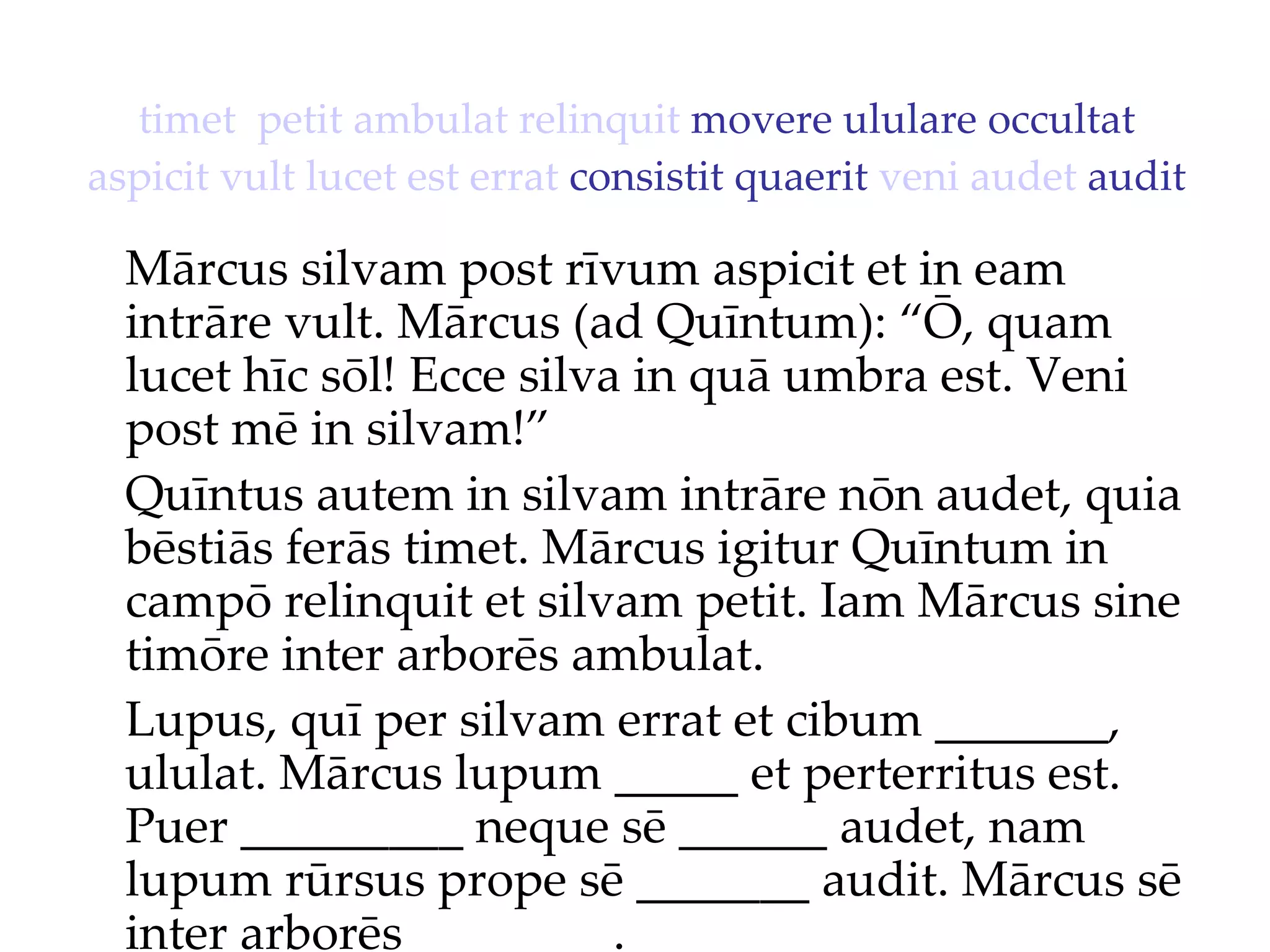 timet   petit   ambulat   relinquit  movere ululare occultat  aspicit   vult   lucet   est   errat  consistit quaerit  veni   audet  audit Mārcus silvam post rīvum aspicit et in eam intrāre vult. Mārcus (ad Quīntum): “Ō, quam lucet hīc sōl!  Ecce silva in quā umbra est. Veni  post mē in silvam!”  Quīntus autem in silvam intrāre nōn audet, quia bēstiās ferās timet. Mārcus igitur Quīntum in campō relinquit et silvam petit. Iam Mārcus sine timōre inter arborēs ambulat. Lupus, quī per silvam errat et cibum _______, ululat. Mārcus lupum _____ et perterritus est. Puer _________ neque sē ______ audet, nam lupum rūrsus prope sē _______ audit. Mārcus sē inter arborēs ________. 