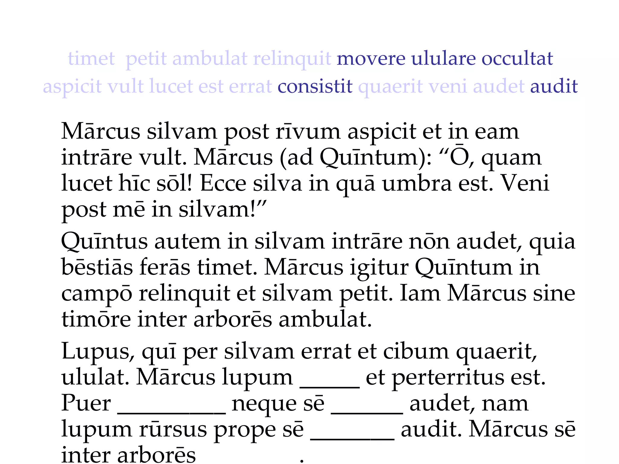 timet   petit   ambulat   relinquit  movere ululare occultat  aspicit   vult   lucet   est   errat  consistit  quaerit   veni   audet  audit Mārcus silvam post rīvum aspicit et in eam intrāre vult. Mārcus (ad Quīntum): “Ō, quam lucet hīc sōl!  Ecce silva in quā umbra est. Veni  post mē in silvam!”  Quīntus autem in silvam intrāre nōn audet, quia bēstiās ferās timet. Mārcus igitur Quīntum in campō relinquit et silvam petit. Iam Mārcus sine timōre inter arborēs ambulat. Lupus, quī per silvam errat et cibum quaerit, ululat. Mārcus lupum _____ et perterritus est. Puer _________ neque sē ______ audet, nam lupum rūrsus prope sē _______ audit. Mārcus sē inter arborēs ________. 