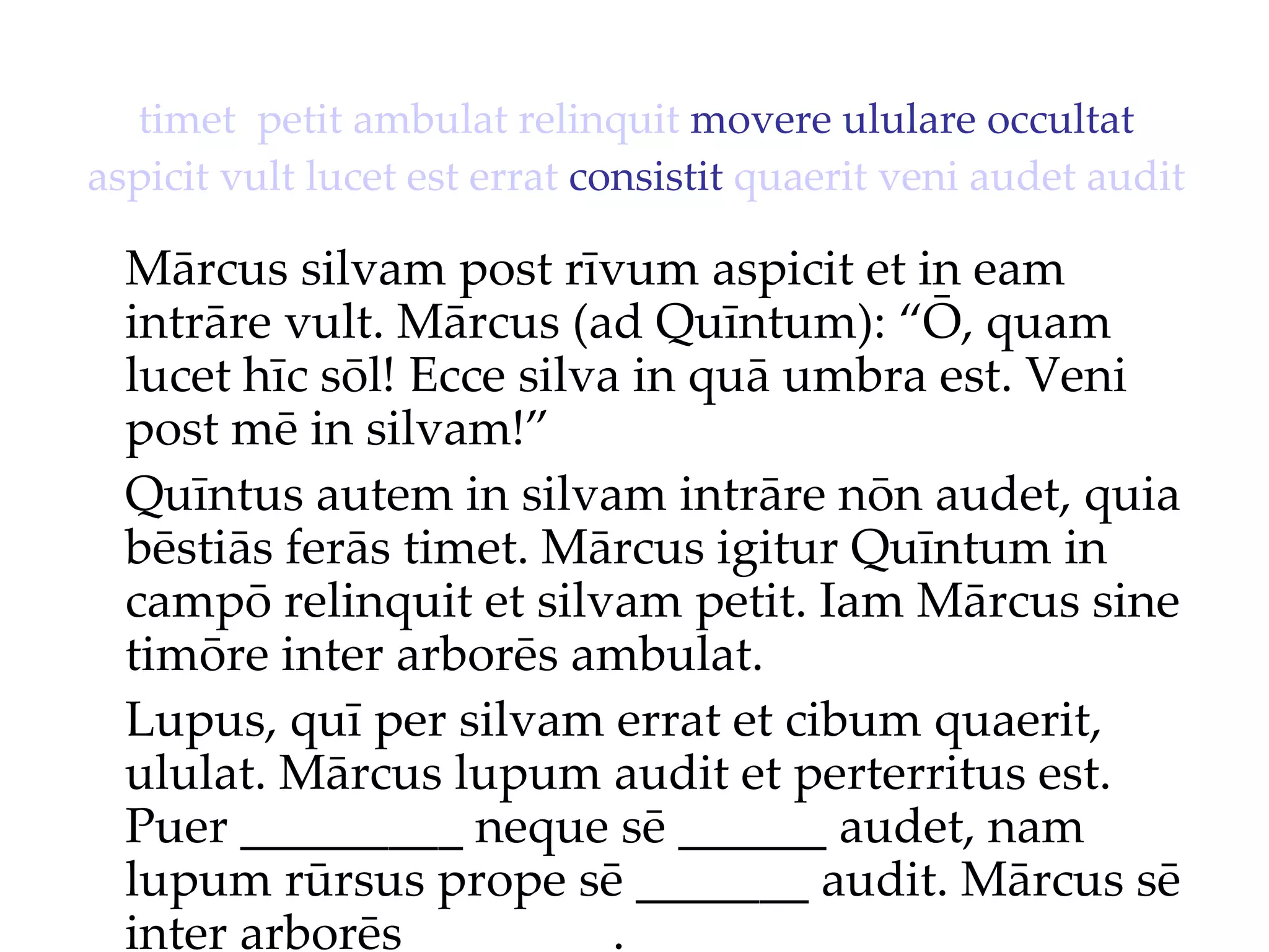 timet   petit   ambulat   relinquit  movere ululare occultat  aspicit   vult   lucet   est   errat  consistit  quaerit   veni   audet   audit Mārcus silvam post rīvum aspicit et in eam intrāre vult. Mārcus (ad Quīntum): “Ō, quam lucet hīc sōl!  Ecce silva in quā umbra est. Veni  post mē in silvam!”  Quīntus autem in silvam intrāre nōn audet, quia bēstiās ferās timet. Mārcus igitur Quīntum in campō relinquit et silvam petit. Iam Mārcus sine timōre inter arborēs ambulat. Lupus, quī per silvam errat et cibum quaerit, ululat. Mārcus lupum audit et perterritus est. Puer _________ neque sē ______ audet, nam lupum rūrsus prope sē _______ audit. Mārcus sē inter arborēs ________. 