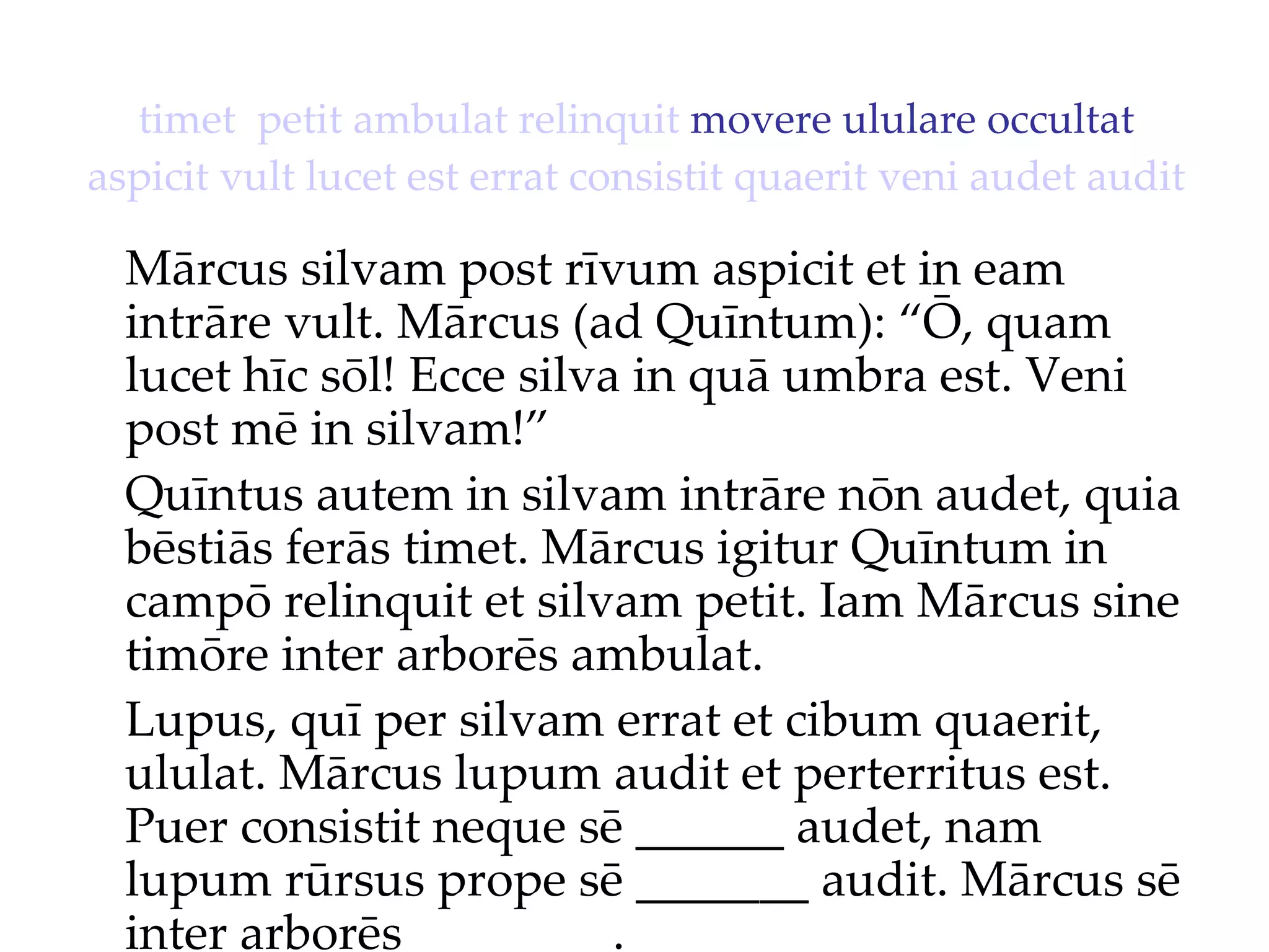 timet   petit   ambulat   relinquit  movere ululare occultat  aspicit   vult   lucet   est   errat   consistit   quaerit   veni   audet   audit Mārcus silvam post rīvum aspicit et in eam intrāre vult. Mārcus (ad Quīntum): “Ō, quam lucet hīc sōl!  Ecce silva in quā umbra est. Veni  post mē in silvam!”  Quīntus autem in silvam intrāre nōn audet, quia bēstiās ferās timet. Mārcus igitur Quīntum in campō relinquit et silvam petit. Iam Mārcus sine timōre inter arborēs ambulat. Lupus, quī per silvam errat et cibum quaerit, ululat. Mārcus lupum audit et perterritus est. Puer consistit neque sē ______ audet, nam lupum rūrsus prope sē _______ audit. Mārcus sē inter arborēs ________. 