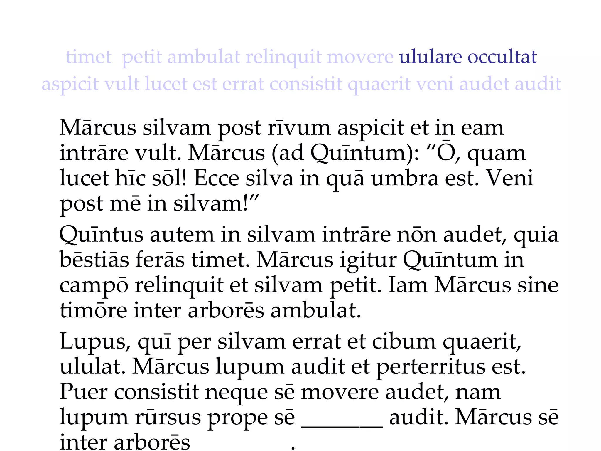 timet   petit   ambulat   relinquit   movere  ululare occultat  aspicit   vult   lucet   est   errat   consistit   quaerit   veni   audet   audit Mārcus silvam post rīvum aspicit et in eam intrāre vult. Mārcus (ad Quīntum): “Ō, quam lucet hīc sōl!  Ecce silva in quā umbra est. Veni  post mē in silvam!”  Quīntus autem in silvam intrāre nōn audet, quia bēstiās ferās timet. Mārcus igitur Quīntum in campō relinquit et silvam petit. Iam Mārcus sine timōre inter arborēs ambulat. Lupus, quī per silvam errat et cibum quaerit, ululat. Mārcus lupum audit et perterritus est. Puer consistit neque sē movere audet, nam lupum rūrsus prope sē _______ audit. Mārcus sē inter arborēs ________. 