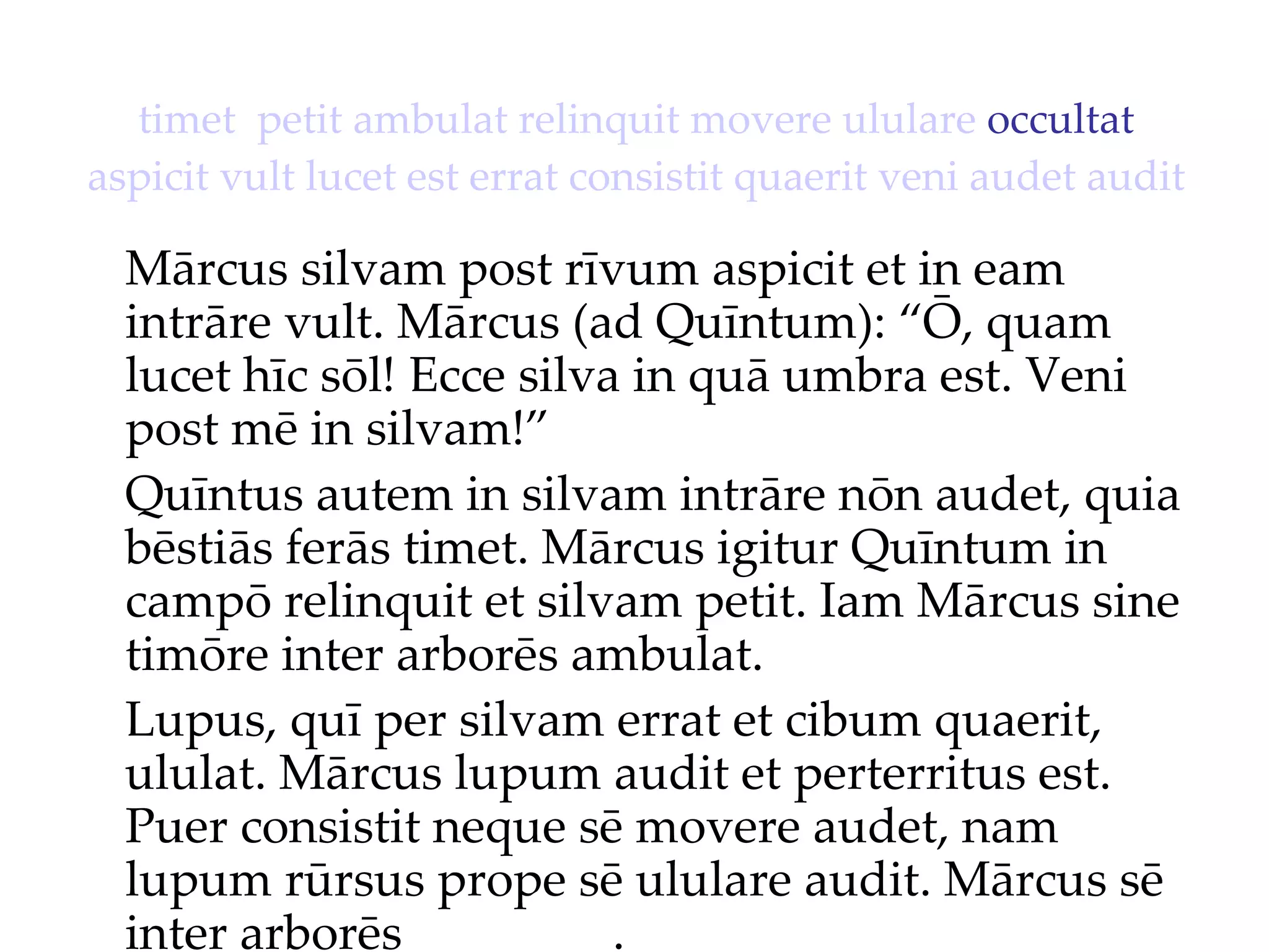 timet   petit   ambulat   relinquit   movere   ululare  occultat  aspicit   vult   lucet   est   errat   consistit   quaerit   veni   audet   audit Mārcus silvam post rīvum aspicit et in eam intrāre vult. Mārcus (ad Quīntum): “Ō, quam lucet hīc sōl!  Ecce silva in quā umbra est. Veni  post mē in silvam!”  Quīntus autem in silvam intrāre nōn audet, quia bēstiās ferās timet. Mārcus igitur Quīntum in campō relinquit et silvam petit. Iam Mārcus sine timōre inter arborēs ambulat. Lupus, quī per silvam errat et cibum quaerit, ululat. Mārcus lupum audit et perterritus est. Puer consistit neque sē movere audet, nam lupum rūrsus prope sē ululare audit. Mārcus sē inter arborēs ________. 