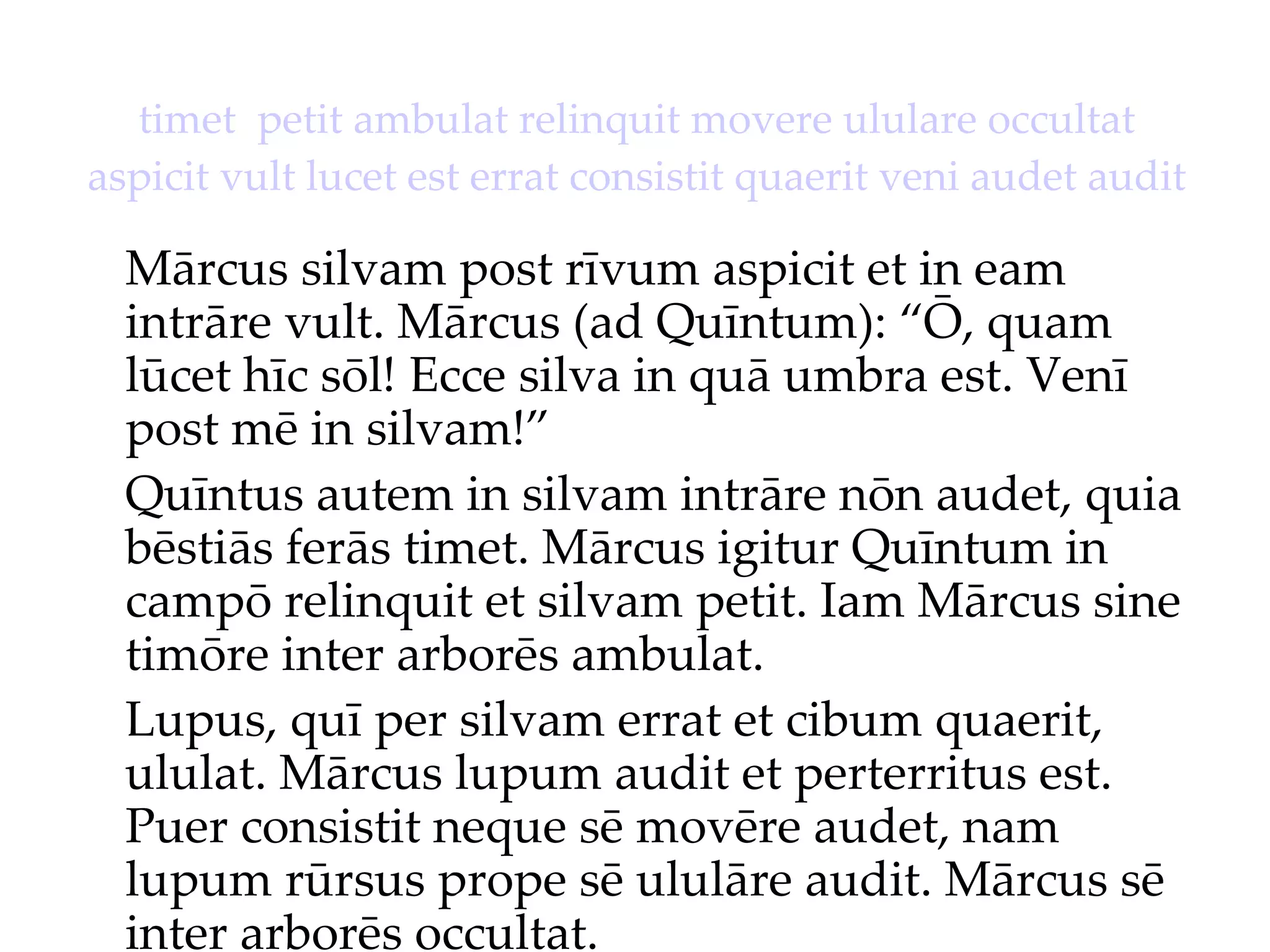 timet  petit ambulat relinquit movere ululare occultat aspicit vult lucet est errat consistit quaerit veni audet audit Mārcus silvam post rīvum aspicit et in eam intrāre vult. Mārcus (ad Quīntum): “Ō, quam lūcet hīc sōl!  Ecce silva in quā umbra est.  Venī post mē in silvam!”  Quīntus autem in silvam intrāre nōn audet, quia bēstiās ferās timet. Mārcus igitur Quīntum in campō relinquit et silvam petit. Iam Mārcus sine timōre inter arborēs ambulat. Lupus, quī per silvam errat et cibum quaerit, ululat. Mārcus lupum audit et perterritus est. Puer consistit neque sē movēre audet, nam lupum rūrsus prope sē ululāre audit. Mārcus sē inter arborēs occultat. 