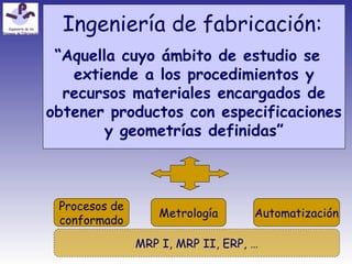 Ingeniería de fabricación:
“Aquella cuyo ámbito de estudio se
extiende a los procedimientos y
recursos materiales encargados de
obtener productos con especificaciones
y geometrías definidas”
Procesos de
conformado
Metrología Automatización
MRP I, MRP II, ERP, …
 