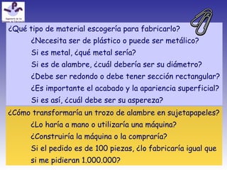 ¿Qué tipo de material escogería para fabricarlo?
¿Necesita ser de plástico o puede ser metálico?
Si es metal, ¿qué metal sería?
Si es de alambre, ¿cuál debería ser su diámetro?
¿Debe ser redondo o debe tener sección rectangular?
¿Es importante el acabado y la apariencia superficial?
Si es así, ¿cuál debe ser su aspereza?
¿Cómo transformaría un trozo de alambre en sujetapapeles?
¿Lo haría a mano o utilizaría una máquina?
¿Construiría la máquina o la compraría?
Si el pedido es de 100 piezas, ¿lo fabricaría igual que
si me pidieran 1.000.000?
 