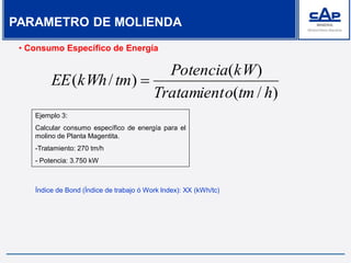 • Consumo Específico de Energía
)/(
)(
)/(
htmoTratamient
kWPotencia
tmkWhEE 
Ejemplo 3:
Calcular consumo específico de energía para el
molino de Planta Magentita.
-Tratamiento: 270 tm/h
- Potencia: 3.750 kW
Índice de Bond (Índice de trabajo ó Work Index): XX (kWh/tc)
PARAMETRO DE MOLIENDA
 