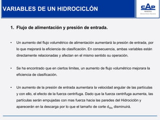 1. Flujo de alimentación y presión de entrada.
• Un aumento del flujo volumétrico de alimentación aumentará la presión de entrada, por
lo que mejorará la eficiencia de clasificación. En consecuencia, ambas variables están
directamente relacionadas y afectan en el mismo sentido su operación.
• Se ha encontrado que en ciertos limites, un aumento de flujo volumétrico mejorara la
eficiencia de clasificación.
• Un aumento de la presión de entrada aumentara la velocidad angular de las partículas
y con ello, el efecto de la fuerza centrifuga. Dado que la fuerza centrifuga aumenta, las
partículas serán empujadas con mas fuerza hacia las paredes del Hidrociclón y
aparecerán en la descarga por lo que el tamaño de corte d50c disminuirá.
VARIABLES DE UN HIDROCICLÓN
 