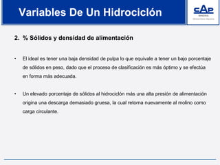 2. % Sólidos y densidad de alimentación
• El ideal es tener una baja densidad de pulpa lo que equivale a tener un bajo porcentaje
de sólidos en peso, dado que el proceso de clasificación es más óptimo y se efectúa
en forma más adecuada.
• Un elevado porcentaje de sólidos al hidrociclón más una alta presión de alimentación
origina una descarga demasiado gruesa, la cual retorna nuevamente al molino como
carga circulante.
Variables De Un Hidrociclón
 