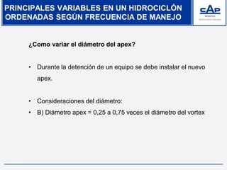 PRINCIPALES VARIABLES EN UN HIDROCICLÓN
ORDENADAS SEGÚN FRECUENCIA DE MANEJO
¿Como variar el diámetro del apex?
• Durante la detención de un equipo se debe instalar el nuevo
apex.
• Consideraciones del diámetro:
• B) Diámetro apex = 0,25 a 0,75 veces el diámetro del vortex
 