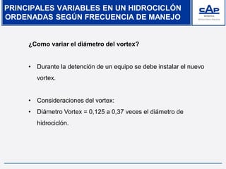 PRINCIPALES VARIABLES EN UN HIDROCICLÓN
ORDENADAS SEGÚN FRECUENCIA DE MANEJO
¿Como variar el diámetro del vortex?
• Durante la detención de un equipo se debe instalar el nuevo
vortex.
• Consideraciones del vortex:
• Diámetro Vortex = 0,125 a 0,37 veces el diámetro de
hidrociclón.
 