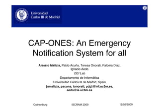 CAP-ONES: An Emergency
 Notification System for all
    Alessio Malizia, Pablo Acuña, Teresa Onorati, Paloma Díaz,
                           Ignacio Aedo
                             DEI Lab
                   Departamento de Informática
             Universidad Carlos III de Madrid, Spain
         {amalizia, pacuna, tonorati, pdp}@inf.uc3m.es,
                        aedo@ia.uc3m.es



                                                             12/05/2009
 Gothenburg                ISCRAM 2009
 