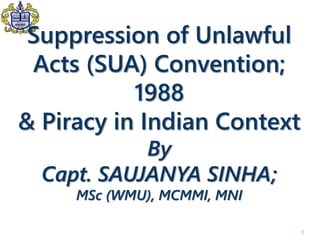 Suppression of Unlawful
Acts (SUA) Convention;
1988
& Piracy in Indian Context
By
Capt. SAUJANYA SINHA;
MSc (WMU), MCMMI, MNI
1
 