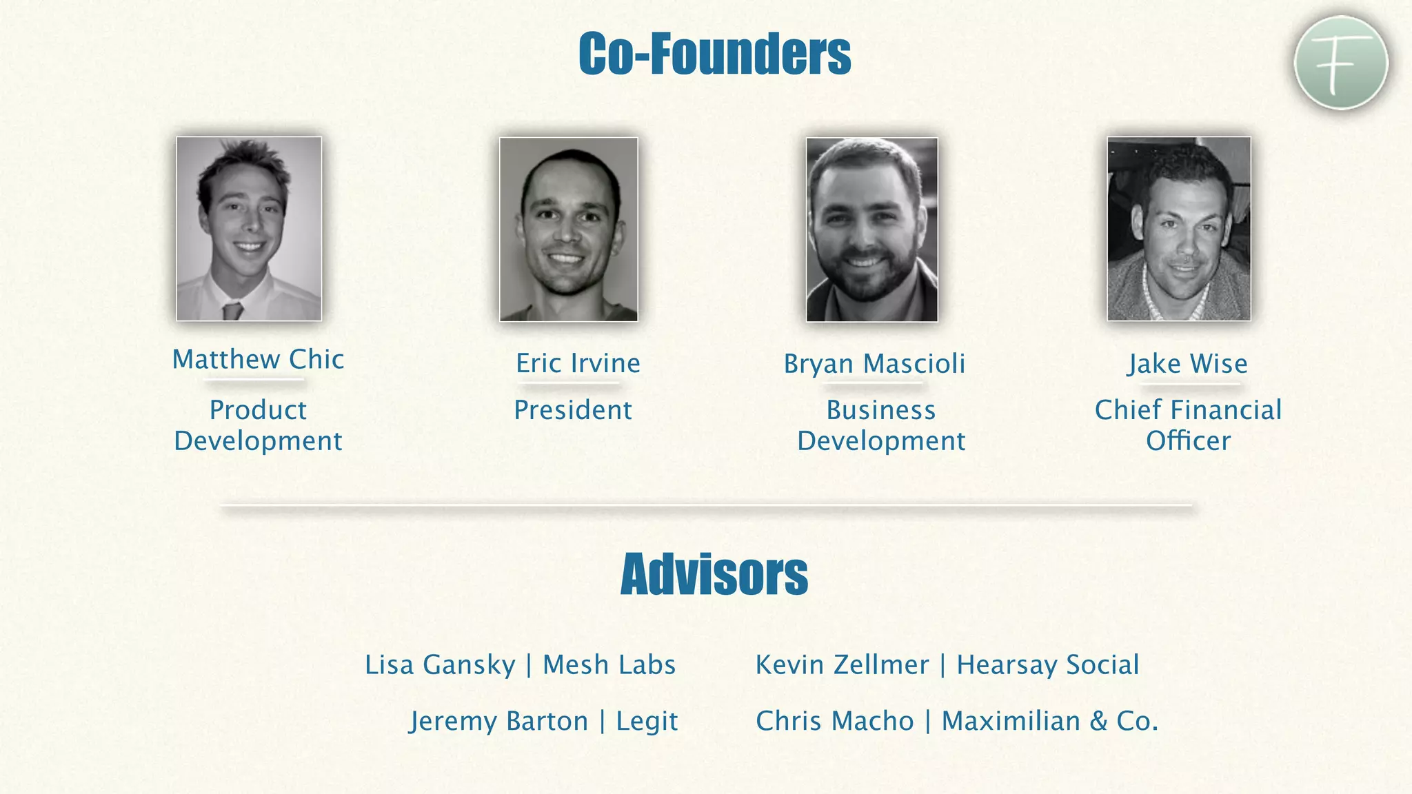 Co-Founders




Matthew Chic              Eric Irvine       Bryan Mascioli             Jake Wise
  Product                 President            Business             Chief Financial
Development                                  Development                Officer




                                   Advisors
               Lisa Gansky | Mesh Labs    Kevin Zellmer | Hearsay Social

                  Jeremy Barton | Legit   Chris Macho | Maximilian & Co.
 