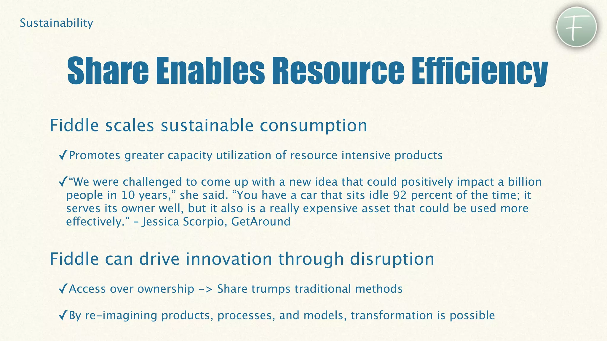 Sustainability




        Share Enables Resource Efficiency
     Fiddle scales sustainable consumption
       ✓Promotes greater capacity utilization of resource intensive products
       ✓“We were challenged to come up with a new idea that could positively impact a billion
        people in 10 years,” she said. “You have a car that sits idle 92 percent of the time; it
        serves its owner well, but it also is a really expensive asset that could be used more
        effectively.” – Jessica Scorpio, GetAround


     Fiddle can drive innovation through disruption
       ✓Access over ownership -> Share trumps traditional methods
       ✓By re-imagining products, processes, and models, transformation is possible
 