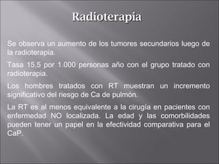 RadioterapiaRadioterapia
Se observa un aumento de los tumores secundarios luego de
la radioterapia.
Tasa 15,5 por 1.000 personas año con el grupo tratado con
radioterapia.
Los hombres tratados con RT muestran un incremento
significativo del riesgo de Ca de pulmón.
La RT es al menos equivalente a la cirugía en pacientes con
enfermedad NO localizada. La edad y las comorbilidades
pueden tener un papel en la efectividad comparativa para el
CaP.
 