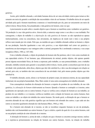 10
genérico.
Assim, pelo trabalho alienado, a atividade humana deixa de ser uma atividade criativa para tornar-se tão-
somente um meio de garantir a satisfação das necessidades vitais do ser humano. O trabalho deixa de ser aquela
atividade pela qual o homem transforma a natureza e é transformado por ela, para ser unicamente um meio de
sobrevivência. Dessa forma, fica prejudicada a vida genérica do homem, uma vez que
é precisamente na ação sobre o mundo objetivo que o homem se manifesta como verdadeiro ser genérico.
Tal produção é a sua vida genérica ativa. Através dela, a natureza surge como a sua obra e a sua realidade. Por
conseguinte, o objeto do trabalho é a objetivação da vida genérica do homem: ao não reproduzir-se apenas
intelectualmente, como na consciência, mas ativamente, ele duplica-se de modo real e intui o seu próprio
reflexo num mundo por ele criado. Pelo que, na medida em que o trabalho alienado subtrai ao homem o objeto
da sua produção, furta-lhe igualmente a sua vida genérica, a sua objetividade real como ser genérico, e
transforma em desvantagem a sua vantagem sobre o animal, porquanto lhe é arrebatada a natureza, o seu corpo
inorgânico (Marx, 1964, p. 165-166).
Com o trabalho alienado, o objeto de produção do homem não lhe pertence, não é visto como resultado de
sua capacidade criativa. O ser humano, que, diferentemente do animal, produz objetos, não apenas quando
possui alguma necessidade física, de forma a expressar, pelo trabalho, as suas potencialidades, com o trabalho
alienado, trabalha somente para garantir a sua própria sobrevivência. Assim, perde a consciência que tem da sua
atividade vital, produzindo, além disso, objetos que não irão satisfazê-la, e daí a sua desvantagem em relação ao
animal, pois este, se também não tem consciência de sua atividade vital, pelo menos produz objetos que irão
satisfazê-la.
O trabalho alienado, assim, aliena o ser humano do próprio corpo, da natureza externa, da sua capacidade
intelectual, da sua própria humanidade. Mas, Marx ainda vê uma outra consequência do trabalho alienado:
Uma consequência imediata da alienação do homem a respeito do produto do seu trabalho, da sua vida
genérica, é a alienação do homem relativamente ao homem. Quando o homem se contrapõe a si mesmo, entra
igualmente em oposição com os outros homens. O que se verifica com a relação do homem ao seu trabalho, ao
produto do seu trabalho e a si mesmo, verifica-se também com a relação do homem aos outros homens, bem
como ao trabalho e ao objeto do trabalho dos outros homens. De modo geral, a afirmação de que o homem se
encontra alienado da sua vida genérica significa que um homem está alienado dos outros, e que cada um dos
outros se encontra igualmente alienado da vida humana (Marx, 1964, p. 166).
Se o homem está alienado de si mesmo, se não se reconhece enquanto humano no ato da produção,
também não verá humanidade nos outros homens. É que o critério, a partir do qual ele vê os outros homens, está
na sua própria condição de estar alienado de si mesmo.
A alienação do homem e, acima de tudo, a relação em que o homem se encontra consigo mesmo, realiza-
se e exprime-se primeiramente na relação do homem aos outros homens. Assim, na relação do trabalho
 